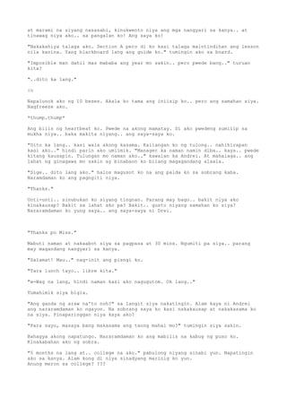 at marami na siyang nasasabi, kinukwento niya ang mga nangyari sa kanya.. at
tinawag niya ako.. sa pangalan ko! Ang saya ko!

"Nakakahiya talaga ako. Section A pero di ko kasi talaga maintindihan ang lesson
nila kanina. Yang blackboard lang ang guide ko." tumingin ako sa board.

"Imposible man dahil mas mababa ang year mo sakin.. pero pwede bang.." turuan
kita?

"..dito ka lang."

:o

Napalunok ako ng 10 beses. Akala ko tama ang iniisip ko.. pero ang samahan siya.
Nagfreeze ako.

*thump.thump*

Ang bilis ng heartbeat ko. Pwede na akong mamatay. Di ako pwedeng sumilip sa
mukha niya.. baka makita niyang.. ang saya-saya ko.

"Dito ka lang.. kasi wala akong kasama. Kailangan ko ng tulong.. nahihirapan
kasi ako.." hindi parin ako umiimik. "Manager ka naman namin diba.. kaya.. pwede
kitang kausapin. Tulungan mo naman ako.." kawalan ka Andrei. At mahalaga.. ang
lahat ng ginagawa mo sakin ay binabaon ko bilang magagandang alaala.

"Sige.. dito lang ako." halos magusot ko na ang palda ko sa sobrang kaba.
Naramdaman ko ang pagngiti niya.

"Thanks."

Unti-unti.. sinubukan ko siyang tingnan. Parang may bago.. bakit niya ako
kinakausap? Bakit sa lahat ako pa? Bakit.. gusto niyang samahan ko siya?
Nararamdaman ko yung saya.. ang saya-saya ni Drei.



"Thanks po Miss."

Mabuti naman at nakaabot siya sa pagpasa at 30 mins. Ngumiti pa siya.. parang
may magandang nangyari sa kanya.

"Salamat! Mau.." nag-init ang pisngi ko.

"Tara lunch tayo.. libre kita."

"w-Wag na lang, hindi naman kasi ako nagugutom. Ok lang.."

Tumahimik siya bigla.

"Ang ganda ng araw na'to noh?" sa langit siya nakatingin. Alam kaya ni Andrei
ang nararamdaman ko ngayon. Na sobrang saya ko kasi nakakausap at nakakasama ko
na siya. Pinaparinggan niya kaya ako?

"Para sayo, masaya bang makasama ang taong mahal mo?" tumingin siya sakin.

Bahagya akong napatungo. Nararamdaman ko ang mabilis na kabug ng puso ko.
Kinakabahan ako ng sobra.

"5 months na lang at.. college na ako." pabulong niyang sinabi yun. Napatingin
ako sa kanya. Alam kong di niya sinadyang marinig ko yun.
Anung meron sa college? ???
 