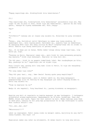 "Kapag nagcollege ako. Hinding-hindi kita kakalimutan."


25.1

'Pag nagcollege ako, hinding-hindi kita kakalimutan' aalalahanin niya ako. May
lugar na ako sa puso ni Drei. Hindi niya ako kakalimutan.. special ba ako kung
ganon.. masaya ba siyang nakakasama ako. Hihi..hayyy~

"Ah?"

:o

"k-k-Kevin!" tumungo ako at inayos ang salamin ko. Binalikan ko yung reviewers
ko.

"Bukas.. ang, Periodical natin! Matatapos na naman ang isang grading. At
pagkatapos nun.. wala tayong pasok. Halloween na.. pupunta tayo sa sementeryo.
At magiging BUSY tayo! Anu bang iniisip mo Mau!" tungong-tungo ako sa sinabi ni
Kevin. Nakita niya akong nakatulala at parang tanga.

Ayy.. di na bago yun sa kanya. Mukha naman talaga akong tanga lagi-lagi, isip
moron pa. Sigh.

"Pasenxa na Kevin. Nag-aaral naman ako.. pero hindi ko lang maiwasang palaging
may maalala." hindi siya makasagot. Nag-aral na lang muli ako.

"Sa 4th year.. hindi ko na gagawin komplikado lahat. Mas susubaybayan pa kita..
Mau, pasensya ka na." napatingin ako sa sinabi niya.

Kung iisipin nga, parang dito lang kami close ni Kevin. Di niya ako masyadong
pinapansin sa school.

"Ok lang naman tayo diba?"

"Ang 4th year kasi.. ang.. hmm- Basta! Parang ayoko pang magcollege!"

Si Kevin ayaw magcollege.. pero si Andrei sabik na. Anu bang mangyayari
pagnagcollege sila? At feeling ko may kaugnayan yun sakin? Biglang binaba ni
Kevin ang salamin ko.

"Sige na mag-aral ka na!"

Medyo di ako mapakali. Yung heartbeat ko.. parang kinakahan sa mangyayari.



Nagring ang bell at nagsimula na kaming magsagot ng mga testpapers. 3 testpapers
dirediretso atsaka magrerecess. Magkakameron ng 30 mins. breaktime. Then ang
MAPEH. Atsak ang lunch. Tapos the rest subject na muli. Medyo mahirap yung chem
at math pero, naalala ko din yung mga pinag-aralan ko at mga techniques to guess
what formula should I use.

*Din..don..dan..don*

"WOoooooooo!!!~"

Lahat ay nagsigawan. Kahit saang rooms na malapit samin, maririnig mo ang iba't-
ibang hiyawan. Ang saya! ::D


Nagsiuwian naman ang lahat ng estudyante. At medyo kaunti na lang ang natira.
 