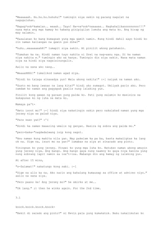 "Waaaaaah. Hu.hu.hu.huhuhu!" tumingin siya sakin ng parang nagulat na
naguguluhan.

"Napag*sob*kamalan.. waaah.. Tayo! Na-na*sob*naaaaaa.. Naghahalikannnnnnnnn!!!"
nasa mata ang mga kamay ko habang pinipigilan lumuha ang mata ko. Ang hirap ng
may salamin.

"Kasalanan ko bang bumagsak yung mga gamit namin. Kung hindi dahil sayo hindi ko
rin naman kailangan na gawin yun diba?"

"huhu..waaaaaaahH!" lumapit siya sakin. At pinilit akong patahanin.

"Tumahan ka na. Hindi naman tayo nakita ni Drei na nag-aanu nga. Di ka naman
niya nakita e." tumingin ako sa kanya. Tumingin din siya sakin. Nasa mata naman
niya na hindi siya nagsisinungalin.

Aalis na sana ako nang..

"WaaaaHHhh!" tumalikod naman agad siya.

"Hindi ko talaga sinasadya yun! Wala akong nakita!" :-[ naiyak na naman ako.

"Gusto mo bang iwanan na lang kita?" hindi ako sumagot. Umiiyak parin ako. Pero
ramdam ko naman ang pagyapak paalis nung lalaking yun.

Pinilit kong gawan ng paraan yung palda ko. Pati yung salamin ko masisira sa
kakapunas ko ng luha sa mata ko.

Mamaya pa't-

"Heto isoot mo!" :-[ hindi siya nakatingin sakin pero nakalahad naman yung mga
jersey niya sa palad niya.

"Para saan yan?" :'(

"Hindi ka naman maaaring umalis ng ganyan. Nasira ng sobra ang palda mo."

"pero-baka-"nagdadalwang isip kong sagot.

"Anu naman kung makita nila yan. May pakelam ka pa ba, basta makaligtas ka lang
ok na. Sige na, isuot mo na yan!" lumabas na siya at sinarado ang pinto.

Tiningnan ko yung jersey. Pinawi ko yung mga luha ko. Natukso naman akong amuyin
yung jersey niya. Ang bango. Ang bango gaya nung naamoy ko gaya niya kanina yung
nung sobrang lapit namin sa isa't-isa. Mabango din ang kamay ng lalaking yun.

At after 15 mins,

"s-Salamat!" nakatungo kong sabi. :-[

"Sige na alis ka na. Ako narin ang bahalang kumausap sa office at advicer niyo."
aalis na sana siya.

"Pero paano ka! Ang jersey mo?" he smirks at me..

"Ok lang." ;) then he winks again. For the 2nd time.


3.1


knock.knock.knock.knock-

"Bakit di sarado ang pinto?" si Kevin pala yung kumakatok. Naku nakalimutan ko
 