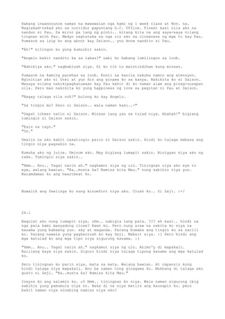 Habang inaannounce naman na mawawalan nga kami ng 1 week class at Nov. na.
Naglakad-lakad ako sa corridor papuntang G.C. Office. Tinext kasi nila ako na
nandun si Pau. Sa miror pa lang ng pinto.. kitang kita na ang saya-saya nilang
tingnan with Pau. Medyo nagtataka na nga rin ako sa closeness ng mga to kay Pau.
Pumasok sa isip ko ang about kay Daison.. you know nandito si Pau.

"Ah!" nilingon ko yung kumulbit sakin.

"Angelo bakit nandito ka sa labas?" sabi ko habang lumilingon sa loob.

"Nahihiya ako." nagbablush siya. Di ko rin to maintindihan kung minsan.

Pumasok na kaming parehas sa loob. Konti sa kanila nakuha namin ang atensyon.
Nginitian ako ni Drei at yun din ang ginawa ko sa kanya. Nakikita ko si Daison.
Masaya silang nakikipagkatuwaan kay Pau kahit di ko naman alam ang pinag-uusapan
nila. Pero mas nakikita ko yung happiness ng love sa pagitan ni Pau at Daison.

"Bagay talaga sila noh?" bulong ko kay Angelo.

"Sa tingin mo? Pero si Daison.. wala naman kasi..-"

"Dapat icheer natin si Daison. Minsan lang yan sa tulad niya. Ahahah!" biglang
tumingin si Daison sakin.

"Kain na tayo."
"Oo."

Umalis na ako kahit nakatingin parin si Daison sakin. Hindi ko talaga mabasa ang
tingin niya pagsakin na.

Kumuha ako ng juice. Uminom ako. May biglang lumapit sakin. Binigyan niya ako ng
cake. Tumingin siya sakin..

"Hmm.. Anu.. Tagal narin ah." nagkamot siya ng ulo. Tiningnan niya ako eye to
eye, walang bawian. "Ka..musta ka? Namiss kita Mau." nung sabihin niya yun.
Naramdaman ko ang heartbeat ko.



Bumalik ang feelings ko nung kinomfort niya ako. Crush ko.. Si Zeji. :-/




26.1

Nagulat ako nung lumapit siya. uhm.. nabigla lang pala. ??? eh kasi.. hindi na
nga pala kami masyadong close? Ewan ko. Pero nung araw na nakita ko siya na
kasama yung babaeng yun. sxy at maganda. Parang bumaba ang tingin ko sa sarili
ko. Parang nawala yung pagkacrush ko kay Zeji. Mabait siya. :[ Pero hindi ang
mga katulad ko ang mga tipo niya sigurong kasama. :(

"Hmm.. Anu.. Tagal narin ah." nagkamot siya ng ulo. Animo'y di mapakali.
Naiilang kaya siya sakin. Siguro hindi niya talaga tipong kasama ang mga katulad
ko.

Pero tiningnan ko parin siya. mata sa mata. Walang bawian. At napansin kong
hindi talaga siya mapakali. Ano ba naman tong ginagawa ko. Mukhang di talaga ako
gusto ni Zeji. "Ka..musta ka? Namiss kita Mau."

Inayos ko ang salamin ko. ;O Hmm.. tiningnan ko siya. Wala naman sigurong ibig
sabihin yung pamumula niya no. Baka di na niya matiis ang kausapin ko. pero
bakit naman niya sinabing namiss niya ako?
 