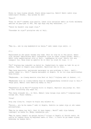 Bigla na lang siyang umiyak. Bigla akong naguilty. Bakit? Bakit sakin siya
nakatingin? Atsaka.. may ginawa ba ako?

"Brei?"

"Uuwi na ako!" tumakbo siya paalis. Lahat sila natigilan dahil sa hindi malamang
dahilan na pag-iyak ni PAu. Ako nga kaya ang may kasalanan. :-/

"Ganon ba kasakit ang sugat niya."

"Susundan ko siya!" pinigilan ako ni Zeji.




"Wag na.. ako na ang maghahatid sa kanya." sabi naman niya sakin. :(


27.1

Naglalakad na ako pauwi kasama ang team. Pero sa isip ko si Pau parin. Bakit
siya umiyak? Imposibleng dahil nasasaktan siya sa sugat niyang natamo. Bakit..
Bakit nung nagkatinginan sila ni Zeji.. nagkaganun na siya. Ganito din ang
nangyari nun. Nung araw na gamitin ko si Zeji na crush ko riya. :( :(


"Uy!" biglang may sumundot sa batok ko. Pagkatingin ko naman sa tabi ko ay si
Andrei. Tapos si Angelo yung sumundot. Nginitian ako ni Drei.

"Wag kang mag-alala, panigurado matatapos na ang problema ni Brei.. dahil..
nandun naman si.. Zeji." naging malungkot si Angelo. Di ko rin siya maintindihan
kung minsan.

"Magkasama.. sa iisang mansion sina Brei at Zeji." biglang sabi ni Andrei. :-[

"Magkasama sila sa iisang bubong kaya di nakakapagtakang inihatid siya ni Zeji."
"Kaya pala. Mabuti nasa mabuting kamay si Pau."


"Nagseselos ka ba Mau!?" biglang hirit ni Angelo. Nag-init ang pisngi ko. Pati
si Drei hinihintay ang sagot ko.

"Anu bang sinasabi mo.. si Zeji. Mabait lang talaga siya sakin." tungong-tungo
talaga ako. Bigla namang..

*blag*

Aray ang ilong ko. Inayos ko bigla ang salamin ko.

"Daison.. anu ka ba naman." sabi ni Angelo. Huminto na naman siya at ako naman
patungotungo.

"Wag ka ng umasa kay Zeji. Kasi di kayo bagay.. Nerd!" sabi niya habang
lumalapit sa mukha ko. Medyo nakakahiya yun.

"Wag ka ngang lumapit ng ganyan Daison." nilayo ni Angelo si Daison sakin. At
nakita ko namang nauna ng maglakad samin si Drei. :( Gusto ko pa naman siyang
makausap ng kagaya dati.
 