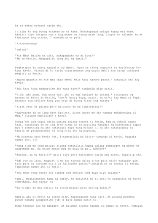 At sa wakas nakauwi narin ako.

Inihiga ko ang buong katawan ko sa kama. Nakakapagod talaga kapag may exam.
Akalain niyo natapos namin ang exams sa isang araw lang. Inayos ko salamin ko at
tiningnan ang orasan. 7 something na pala.

*Krinnnnnnnng*

"Hello?"

"Ate Mau! Halika na dito, nakapagluto na si Kuya!"
"Ah oo Kerlin. Magpapalit lang ako ng damit."


Pagkatapos ko ngang magpalit ng damit. Agad na akong nagpunta sa kapitbahay ko-
kina Kevin. Parang di ko narin nararamdaman ang pagod dahil ang sarap talagana
magluto ni Kevin.

"Anung gagawin mo Ate Mau this week? Wala kasi tayong pasok." tumingin ako kay
Kevin.

"Anu kaya kung magpartime job muna tayo?" tumingin siya sakin.

"Hindi ako pede. Dun muna kasi ako sa mga kaklase ko sasama." tiningnan ng
masama ni Kevin si Kerlin, "Don't worry kuya, nasabi ko na'to kay Mama at Papa,
mayaman ang kaklase kong yun kaya di buong klase ang kasama."

"First year ka palang pero natututo ka ng lumakwatsya!"

"Mag-agree ka na lang kaya kay Ate. Since gusto mo rin namang makabonding si
Mau." biglang nabilaukan s Kevin.

Oonga noh ang tagal narin naming walang scenes ni Kevin. Pag sa school naman
kasi, naaaksaya ko na ang free times ko sa pagiging manager ng basketball tapos
mga 6 something na ako nakakauwi kaya kung minsan di na ako nakakasabay sa
kanila at pinapadalhan na lang nila ako ng pagkain.

"Ah pasenxa kana Kevin huh. Pinag-aalala ba kita?" tumungo si Kevin. Nagtaka
naman ako. ???

"Kung alam mo lang palagi siyang natutulala kapag walang sumasagot ng phone sa
apartment mo. Na which means nga eh wala ka pa.. hohoho!"

"Tumigil ka na Kerlin!" galit siya pero mahinahon parin ang boses. Napaisip ako.

"Edi yun na lang. Magpart time job tayong dalwa since para narin makapag-ipon
tayo para sa costume natin sa halloween party." bumalik na sa normal si Kevin.
Tiningnan naman ako ni Kerlin.

"You mean yung Party for junior and senior! Ang daya niyo talaga!"

Tama.. magkakameron kami ng party. At makikita ko si Drei na nakabihis ng horor
something. Ang sayaa~ o)

"Sa tingin ko may naisip na akong maaari para sating dalwa."


Dinala ako ni Kevin sa isang cafe. Napakaganda nung cafe. At parang pwedeng
pwede naming ipagpartime job :) Kaya naman namin to.

Nung tingnan ako ng manager. At nalaman niyang kasama ko naman si Kevin. Pumayag
 