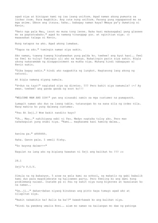 agad siya at binigyan kami ng isa isang uniform. Agad naman akong pumunta sa
locker room. Para magbihis. Ang cute nung uniform. Parang yung napapanood mo sa
mga anime. GAnon ang itsura. haha.. babagay naman kaya? Mmaya pa'y dumating si
Kevin.

"Heto nga pala Mau, isoot mo muna tong lense. Baka kasi makasagabal yang glasses
mo sa pagtatrabaho." agad ko namang tinanggap yun. at nginitian siya. :)
maaasahan talaga si Kevin.

Nung natapos na ako. Agad akong lumabas.

"Tapos na ako." tumingin naman siya sakin.

Ako naman, tuwang tuwang hinahawakan yung palda ko. teehee! ang kyut kasi.. feel
na feel ko tuloy! Tumingin uli ako sa kanya. Nakatingin parin siya sakin. Bigla
akong nakaramdam ng disappointment sa mukha niya. Muhang hindi nabagayan si
Kevin sakin.

"Diba bagay sakin." hindi ako nagpakita ng lungkot. Nagtanong lang akong ng
natural.

At bigla namang siyang namula.

"d-dun na tayo!" naglakad siya ng diretso. ??? Pero bakit siya namumula? :-/ Ay
ewan. teehee! ang ganda ganda ng soot ko!!!


"WELCOME MAM AND SIR!" yan ang sinasabi namin sa mga custumer na pumapasok.

Lumapit naman ako dun sa isang table. tatanungan ko na sana sila ng order nila.
Nang makita ko yung dalwang custumer.

"Pau At Zeji.? Wow bakit nandito kayo?

"Uh.. Mau.." nahihiyang sabi ni Pau. Medyo nagtaka tuloy ako. Pero mas
nakakagulat yung snabi niya. "Kami.. magkasama kasi kaming dalwa..



kanina pa." ahhhhhh.

Haha. Ganon pala. I smell fishy.

"So kayong dalwa---"

Nagulat na lang ako ng biglang hawakan ni Zeji ang balikat ko ??? ;o


28.1

Zeji's P.O.V.


Simula na ng bakasyon. 5 araw na wala kami sa school, sa makatlo ng gabi babalik
kami dun para magcelebrate ng halloween party. Pero feeling ko ang dami kong
problemang naiwan. Inatake pa si Pau ng sakit niya nung biyernes at kasalanan ko
na naman..

"Ze..ji.." dahan-dahan niyang binuksan ang pinto kaya tumayo agad ako at
nilapitan siya.

"Bakit nakabihis ka? Aalis ka ba!?" hawak-hawak ko ang balikat niya.

"Hindi ka pwedeng umalis Brei.. alam mo naman na kailangan mo daw ng pahinga
 