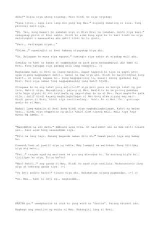 diba?" bigla niya akong niyakap. Pero hindi ko siya niyakap.

"Sana totoo.. sana laro lang din yung kay Mau." biglang dumating si Liza. Yung
personal maid niya.

"Mr. Tai, kung maaari po samahan niyo si Miss Brei na lumabas. Gusto niya kasi."
nakayakap parin si Brei sakin. Hindi ko alam kung ayos ba to kasi hindi na siya
nalulungkot o masasaktan ako dahil hindi ko to gusto.

"Pero.. kailangan niyan.."

"Ihihm.." ngumingiti si Brei habang niyayakap niya ako.

"Oo. Aalagaan ko muna siya ngayon." tumingin siya sakin at niyakap muli ako.

Sumakay na kami sa kotse at nagpahatid sa park para makapamasyal din kami ni
Brei. Kung titigan siya parang wala lang nangyari.. :(

Magkasama kami ni Brei sa isang mansion. Dapat kapatid ko siya sa papel pero
ayaw niyang magpaampon dahil.. mahal na daw niya ako. Hindi ko maintindihan kung
bakit.. at anung nagawa ko.. kung magpapatuloy to, maaari akong ipakasal kay
Brei. Pero siya naman tong nagpapakaokay lang kahit hindi.

Ginagawa ko na ang lahat para maturn-off siya pero para sa kaniya lahat ng yun
laro. Mabait siya. Mapagbigay.. parang si Mau. Nakikita ko na parang parehas
sila kaya siguro di ako nagtiwala ng nagustuhan ko na si Mau. Pero magkaiba pala
sila.. dahil hindi kayang magbulagbulagan ni Mau kung alam niyang may mali.
Hindi ganon si Brei, hindi siya naniniwalang.. Gusto Ko si Mau. Oo.. gustong-
gusto ko si Mau.

Madali lang mahalin si Brei kung hindi siya nagbubulagbulagan. Kahit na kelan
kasi.. hindi siya nagpakita ng galit kahit alam niyang mali. Mali siya kaya
Ayoko ng Ganun. (



"Nagugutom na ako Zeji." sobrang saya niya. At naiiyamot ako sa mga ngiti niyang
yan.. kasi alam kong nasasaktan siya.

"Dito na lang tayo. Parang maganda naman dito eh." hawak parin niya ang kamay
ko.

Pumasok kami at pumili siya ng table. May lumapit na waitress. Nung ibinigay
niya ang menu..

"Pau.." naagaw agad ng waitress na yun ang atensyon ko. Sa sobrang bigla ko..
tinitigan ko siya. Totoo ba'to?

"Mau? Bakit.." ang ganda ni Mau. Hindi ko agad siya nakilala. Nakacontacts lang
siya at sobrang ganda niya. :-[

"Uy Zeji andito karin!" tinuro niya ako. Nakakatuwa siyang pagmasdan. :-[ :)

"Oo. Mau.. kami ni Zeji ay.. magkasama..




KANINA pa." umemphasize sa utak ko yung word na 'kanina'. Parang natakot ako.

Nagbago ang reaction ng mukha ni Mau. Nakangiti lang si Brei.
 