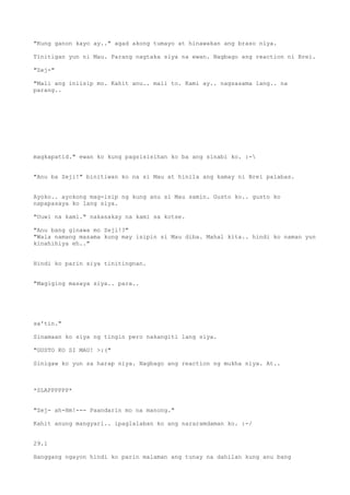 "Kung ganon kayo ay.." agad akong tumayo at hinawakan ang braso niya.

Tinitigan yun ni Mau. Parang nagtaka siya na ewan. Nagbago ang reaction ni Brei.

"Zej-"

"Mali ang iniisip mo. Kahit anu.. mali to. Kami ay.. nagsasama lang.. na
parang..




magkapatid." ewan ko kung pagsisisihan ko ba ang sinabi ko. :-


"Anu ba Zeji!" binitiwan ko na si Mau at hinila ang kamay ni Brei palabas.


Ayoko.. ayokong mag-isip ng kung anu si Mau samin. Gusto ko.. gusto ko
napapasaya ko lang siya.

"Uuwi na kami." nakasakay na kami sa kotse.

"Anu bang ginawa mo Zeji!?"
"Wala namang masama kung may isipin si Mau diba. Mahal kita.. hindi ko naman yun
kinahihiya eh.."


Hindi ko parin siya tinitingnan.


"Magiging masaya siya.. para..




sa'tin."

Sinamaan ko siya ng tingin pero nakangiti lang siya.

"GUSTO KO SI MAU! >:("

Sinigaw ko yun sa harap niya. Nagbago ang reaction ng mukha niya. At..



*SLAPPPPPP*


"Zej- ah-Hm!--- Paandarin mo na manong."

Kahit anung mangyari.. ipaglalaban ko ang nararamdaman ko. :-/


29.1

Hanggang ngayon hindi ko parin malaman ang tunay na dahilan kung anu bang
 