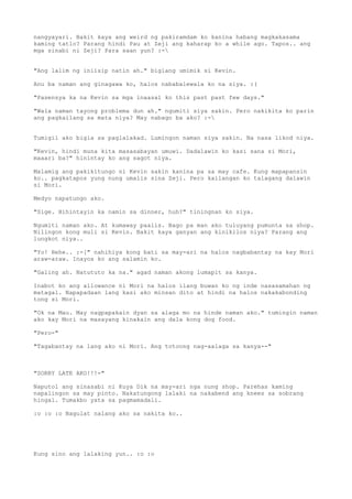 nangyayari. Bakit kaya ang weird ng pakiramdam ko kanina habang magkakasama
kaming tatlo? Parang hindi Pau at Zeji ang kaharap ko a while ago. Tapos.. ang
mga sinabi ni Zeji? Para saan yun? :-


"Ang lalim ng iniisip natin ah." biglang umimik si Kevin.

Anu ba naman ang ginagawa ko, halos nababalewala ko na siya. :(

"Pasensya ka na Kevin sa mga inaasal ko this past past few days."

"Wala naman tayong problema dun ah." ngumiti siya sakin. Pero nakikita ko parin
ang pagkailang sa mata niya? May nabago ba ako? :-


Tumigil ako bigla sa paglalakad. Lumingon naman siya sakin. Na nasa likod niya.

"Kevin, hindi muna kita masasabayan umuwi. Dadalawin ko kasi sana si Mori,
maaari ba?" hinintay ko ang sagot niya.

Malamig ang pakikitungo ni Kevin sakin kanina pa sa may cafe. Kung mapapansin
ko.. pagkatapos yung nung umalis sina Zeji. Pero kailangan ko talagang dalawin
si Mori.

Medyo napatungo ako.

"Sige. Hihintayin ka namin sa dinner, huh?" tiningnan ko siya.

Ngumiti naman ako. At kumaway paalis. Bago pa man ako tuluyang pumunta sa shop.
Nilingon kong muli si Kevin. Bakit kaya ganyan ang kinikilos niya? Parang ang
lungkot niya..

"Yo! Hehe.. :-[" nahihiya kong bati sa may-ari na halos nagbabantay na kay Mori
araw-araw. Inayos ko ang salamin ko.

"Galing ah. Natututo ka na." agad naman akong lumapit sa kanya.

Inabot ko ang allowance ni Mori na halos ilang buwan ko ng inde nasasamahan ng
matagal. Napapadaan lang kasi ako minsan dito at hindi na halos nakakabonding
tong si Mori.

"Ok na Mau. May nagpapakain dyan sa alaga mo na hinde naman ako." tumingin naman
ako kay Mori na masayang kinakain ang dala kong dog food.

"Pero-"

"Tagabantay na lang ako ni Mori. Ang totoong nag-aalaga sa kanya--"



"SORRY LATE AKO!!!-"

Naputol ang sinasabi ni Kuya Dik na may-ari nga nung shop. Parehas kaming
napalingon sa may pinto. Nakatungong lalaki na nakabend ang knees sa sobrang
hingal. Tumakbo yata sa pagmamadali.

:o :o :o Nagulat nalang ako sa nakita ko..




Kung sino ang lalaking yun.. :o :o
 