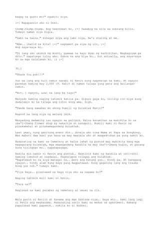 bagay na gusto mo?" ngumiti siya.

:-[ Napapansin ako ni Drei.

thump.thump.thump. Ang heartbeat ko. :-[ Sasabog na sila sa sobrang bilis.
Tumayo naman siya bigla.

"Gabi na halos." kinagat niya ang labi niya. He's staring at me.

"Ahm.. ihatid na kita? :-[" nagkamot pa siya ng ulo. :-[
Ang saya-saya ko.

"Di lang ako umimik ng konti, gumawa na kayo dyan ng kachizihan. Magkaguyam pa
dito." napatungo tuloy ako. Sobra na ang hiya ko.. but actually, ang saya-saya
ko sa mga nalalaman ko. :) :-[


30.1

"Thank You poh!!!"

Yun na lang ang huli namin nasabi ni Kevin nung nagresign na kami. At ngayon
parehas kaming may 2,000 :P. Kahit di naman talaga yung pera ang kailangan
namin.

"Nov. 1 ngayon, uuwi na lang ba tayo?"

Masyado kaming naging tahimik kanina pa. Siguro gaya ko, iniisip rin niya kung
dadalawin ko ba talaga ang totoo kong ama. Sigh.

"Pwede bang samahan mo akong bumili ng bulaklak Kevin?"

Nagnod na lang siya ng walang imik.

Masyadong madaming tao ngayon sa paligid. Halos karamihan na makikita ko sa
iba't-ibang flower shop ay nakaitim at nakaputi. Bumili kami ni Kevin ng
pinakamahal at pinakamagandang bulaklak.

Last year, nung ganitong event din.. dinala ako nina Mama at Papa sa Hongkong.
Mas mabuti daw kasi yun kesa sa may maalala ako at maapektuhan pa yung sakit ko.

Nakarating na kami sa Cemetery at halos lahat ng puntod may makikita kang mga
magagarang bulaklak, mga magagandang kandila na may iba't-ibang hugis, at parang
kung titingnan mo.. napakapayapa.

Nakita din namin ni Kevin ang puntod.. Nagtirik kami ng kandila at unti-unti
kaming lumuhod at nagdasal. Pagkatapos nilagay ang bulaklak.
"Napatawad ko na siya matagal na.. pero ang batang yun.. Hindi pa. At hanggang
ngayon.. hindi alam kung kaya pang magpatawad. Kung gagaling lang ang trauma
kong yun noh." tumayo kami.

"Siya kaya.. pinatawad na kaya niya ako sa nagawa ko?"

Naging tahimik muli kami ni Kevin.

"Tara na?"

Naglakad na kami palabas ng cemetery at umuwi na rin.


Wala parin si Kerlin at kasama ang mga kaklase niya.. kaya eto.. kami lang lagi
ni Kevin ang magkasama. Nakarating narin kami sa wakas sa apartment. Habang
papalakad kami papasok.. nakita ko si Andrei.
 
