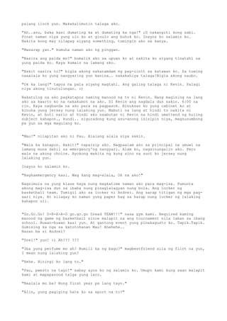palang ilock yun. Makakalimutin talaga ako.

"Ah..anu, baka kasi dumating ka at dumating ka nga!" ;D nakangiti kong sabi.
Pinat naman niya yung ulo ko at ginulo ang buhok ko. Inayos ko salamin ko.
Nakita kong may nilapag siyang something, tumingin ako sa kanya.

"Masarap yan." kumuha naman ako ng pinggan.

"Nasira ang palda mo?" bumalik ako sa upuan ko at nakita ko siyang tinatahi na
yung palda ko. Kaya kumain na lamang ako.

"Bakit nasira to?" bigla akong nakaramdam ng pag-iinit sa katawan ko. Sa tuwing
naaalala ko yung nangyaring yun kanina.. nakakahiya talaga!Bigla akong naubo.

"Ok ka lang?" tapos na pala siyang magtahi. Ang galing talaga ni Kevin. Palagi
niya akong tinutulungan. :)

Nakatulog na ako pagkatapos naming manood ng tv ni Kevin. Nang magising na lang
ako sa kwarto ko na nakakumot na ako. Si Kevin ang nagdala dun sakin. 6:00 na
rin. Kaya naghanda na ako para sa pagpasok. Binuksan ko yung cabinet ko at
kinuha yung jersey nung lalaking yun. Mabuti na lang at hindi to nakita ni
Kevin, at buti narin at hindi ako naabutan ni Kevin na hindi umattend ng huling
subject kahapon., kundi.. siguradong kung anu-anong isisipin niya, magsusumbong
pa yun sa mga magulang ko.


"Mau!" nilapitan ako ni Pau. Alalang alala siya sakin.

"Wala ka kahapon. Bakit?" napaisip ako. Nagpaalam ako sa principal na umuwi na
lamang muna dahil sa emergency'ng nangyari. Alam ko, nagsinungalin ako. Pero
wala na akong choice. Ayokong makita ng kung sino na suot ko jersey nung
lalaking yun.

Inayos ko salamin ko.

"Nagkaemergency kasi. Wag kang mag-alala, Ok na ako!"

Nagsimula na yung klase kaya nung magkatime naman ako para mag-isa. Pumunta
akong mag-isa dun sa ibaba nung pinaglalagyan nung bola. Ang locker ng
basketball team. Tumigil ako sa locker ni Andrei. Ang sarap titigan ng mga pag-
aari niya. At nilagay ko naman yung paper bag sa harap nung locker ng lalaking
kahapon uli.


"Go.Go.Go! D-R-E-A-D go.go.go Dread TEAM!!!" nasa gym kami. Required kaming
manood ng game ng basketball since malapit na ang tournament nila laban sa ibang
school. Buwan-buwan kasi yun. At gantong event yung pinakagusto ko. Tapik.Tapik.
Gumising ka nga sa katotohanan Mau! Ahehehe..
Nasan ba si Andrei?

"Drei!" yun! :) Ah??? ???

"Iba yung perfume mo ah? Bumili ka ng bago?" magbestfriend sila ng flirt na yun,
I mean nung lalaking yun?

"Hehe. Hiningi ko lang to."

"Pau, pwesto na tayo!" sabay ayos ko ng salamin ko. Umupo kami kung saan malapit
kami at mapapanood talga yung laro.

"Naalala mo ba? Nung first year pa lang tayo."

"Alin, yung pagiging hate ko sa sport na to?"
 