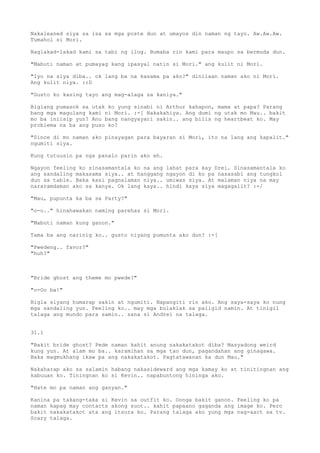 Nakaleaned siya sa isa sa mga poste dun at umayos din naman ng tayo. Aw.Aw.Aw.
Tumahol si Mori.

Naglakad-lakad kami sa tabi ng ilog. Bumaba rin kami para maupo sa bermuda dun.

"Mabuti naman at pumayag kang ipasyal natin si Mori." ang kulit ni Mori.

"Iyo na siya diba.. ok lang ba na kasama pa ako?" dinilaan naman ako ni Mori.
Ang kulit niya. ::D

"Gusto ko kasing tayo ang mag-alaga sa kaniya."

Biglang pumasok sa utak ko yung sinabi ni Arthur kahapon, mama at papa? Parang
bang mga magulang kami ni Mori. :-[ Nakakahiya. Ang dumi ng utak mo Mau.. bakit
mo ba iniisip yun? Anu bang nangyayari sakin.. ang bilis ng heartbeat ko. May
problema na ba ang puso ko?

"Since di mo naman ako pinayagan para bayaran si Mori, ito na lang ang kapalit."
ngumiti siya.

Kung tutuusin pa nga panalo parin ako eh.

Ngayon feeling ko sinasamantala ko na ang   lahat para kay Drei. Sinasamantala ko
ang sandaling makasama siya.. at hanggang   ngayon di ko pa nasasabi ang tungkol
dun sa table. Baka kasi pagnalaman niya..   umiwas siya. At malaman niya na may
nararamdaman ako sa kanya. Ok lang kaya..   hindi kaya siya magagalit? :-/

"Mau, pupunta ka ba sa Party?"

"o-o.." hinahawakan naming parehas si Mori.

"Mabuti naman kung ganon."

Tama ba ang narinig ko.. gusto niyang pumunta ako dun? :-[

"Pwedeng.. favor?"
"huh?"



"Bride ghost ang theme mo pwede?"

"o-Oo ba!"

Bigla siyang humarap sakin at ngumiti. Napangiti rin ako. Ang saya-saya ko nung
mga sandaling yun. Feeling ko.. may mga bulaklak sa paligid namin. At tinigil
talaga ang mundo para samin.. sana si Andrei na talaga.


31.1

"Bakit bride ghost? Pede naman kahit anung nakakatakot diba? Masyadong weird
kung yun. At alam mo ba.. karamihan sa mga tao dun, pagandahan ang ginagawa.
Baka magmukhang ikaw pa ang nakakatakot. Pagtatawanan ka dun Mau."

Nakaharap ako sa salamin habang nakasideward ang mga kamay ko at tinitingnan ang
kabuuan ko. Tiningnan ko si Kevin.. napabuntong hininga ako.

"Hate mo pa naman ang ganyan."

Kanina pa takang-taka si Kevin sa outfit ko. Oonga bakit ganon. Feeling ko pa
naman kapag may contacts akong suot.. kahit papaano gaganda ang image ko. Pero
bakit nakakatakot ata ang itsura ko. Parang talaga ako yung mga nag-aact sa tv.
Scary talaga.
 