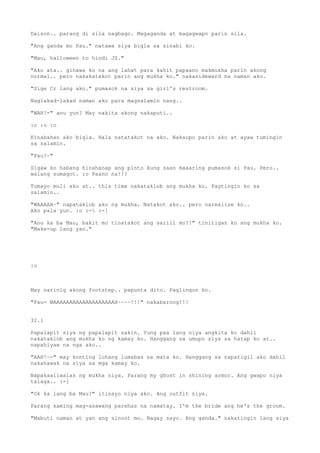 Daison.. parang di sila nagbago. Magaganda at magagwapo parin sila.

"Ang ganda mo Pau." natawa siya bigla sa sinabi ko.

"Mau, halloween to hindi JS."

"Ako ata.. ginawa ko na ang lahat para kahit papaano makmukha parin akong
normal.. pero nakakatakot parin ang mukha ko." nakasideward na naman ako.

"Sige Cr lang ako." pumasok na siya sa girl's restroom.

Naglakad-lakad naman ako para magsalamin nang..

"WAH!-" anu yun? May nakita akong nakaputi..

:o :o :o

Kinabahan ako bigla. Hala natatakot na ako. Nakaupo parin ako at ayaw tumingin
sa salamin.

"Pau?~"

Sigaw ko habang hinahanap ang pinto kung saan maaaring pumasok si Pau. Pero..
walang sumagot. :o Paano na!!?

Tumayo muli ako at.. this time nakataklob ang mukha ko. Pagtingin ko sa
salamin..

"WAAAAH~" napataklob ako ng mukha. Natakot ako.. pero narealize ko..
Ako pala yun. :o :- :-[

"Anu ka ba Mau, bakit mo tinatakot ang sarili mo?!" tinitigan ko ang mukha ko.
"Make-up lang yan."




:o



May narinig akong footstep.. papunta dito. Paglingon ko.

"Pau- WAAAAAAAAAAAAAAAAAAAH~~~~!!!" nakabarong!!!


32.1

Papalapit siya ng papalapit sakin. Yung paa lang niya angkita ko dahil
nakataklob ang mukha ko ng kamay ko. Hanggang sa umupo siya sa harap ko at..
napahiyaw na nga ako..

"AAH!~-" may konting luhang lumabas sa mata ko. Hanggang sa napatigil ako dahil
nakahawak na siya sa mga kamay ko.

Napakaaliwalas ng mukha niya. Parang my ghost in shining armor. Ang gwapo niya
talaga.. :-[

"Ok ka lang ba Mau?" itinayo niya ako. Ang outfit niya.

Parang kaming mag-asawang parehas na namatay. I'm the bride ang he's the groom.

"Mabuti naman at yan ang sinoot mo. Bagay sayo. Ang ganda." nakatingin lang siya
 