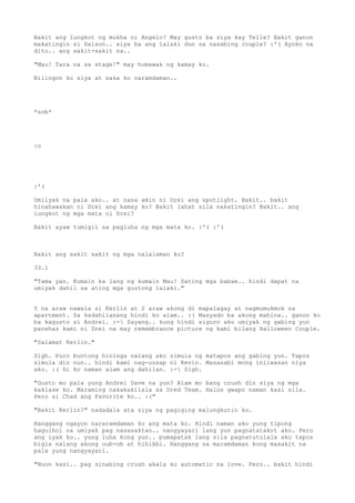 Bakit ang lungkot ng mukha ni Angelo? May gusto ba siya kay Telle? Bakit ganon
makatingin si Daison.. siya ba ang lalaki dun sa nasabing couple? :'( Ayoko na
dito.. ang sakit-sakit na..

"Mau! Tara na sa stage!" may humawak ng kamay ko.

Nilingon ko siya at saka ko naramdaman..




*sob*




:o




:'(

Umiiyak na pala ako.. at nasa amin ni Drei ang spotlight. Bakit.. bakit
hinahawakan ni Drei ang kamay ko? Bakit lahat sila nakatingin? Bakit.. ang
lungkot ng mga mata ni Drei?

Bakit ayaw tumigil sa pagluha ng mga mata ko. :'( :'(



Bakit ang sakit sakit ng mga nalalaman ko?

33.1

"Tama yan. Kumain ka lang ng kumain Mau! Sating mga babae.. hindi dapat na
umiyak dahil sa ating mga gustong lalaki."


5 na araw nawala si Kerlin at 2 araw akong di mapalagay at nagmumukmok sa
apartment. Sa kadahilanang hindi ko alam.. :( Masyado ba akong mahina.. ganon ko
ba kagusto si Andrei. :- Sayang.. kung hindi siguro ako umiyak ng gabing yun
parehas kami ni Drei na may remembrance picture ng kami bilang Halloween Couple.

"Salamat Kerlin."

Sigh. Puro buntong hininga nalang ako simula ng matapos ang gabing yun. Tapos
simula din nun.. hindi kami nag-uusap ni Kevin. Masasabi mong iniiwasan niya
ako. :( Di ko naman alam ang dahilan. :- Sigh.

"Gusto mo pala yung Andrei Dave na yun? Alam mo bang crush din siya ng mga
kaklase ko. Maraming nakakakilala sa Dred Team. Halos gwapo naman kasi sila.
Pero si Chad ang Favorite ko.. :("

"Bakit Kerlin?" nadadala ata siya ng pagiging malungkutin ko.

Hanggang ngayon nararamdaman ko ang mata ko. Hindi naman ako yung tipong
hagulhol na umiyak pag nasasaktan.. nangyayari lang yun pagnatatakot ako. Pero
ang iyak ko.. yung luha kong yun.. pumapatak lang sila pagnatutulala ako tapos
bigla nalang akong uub-ob at hihikbi. Hanggang sa maramdaman kong masakit na
pala yung nangyayari.

"Nuon kasi.. pag sinabing crush akala ko automatic na love. Pero.. bakit hindi
 