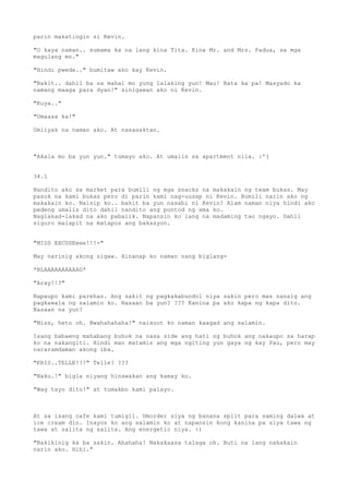 parin makatingin si Kevin.

"O kaya naman.. sumama ka na lang kina Tita. Kina Mr. and Mrs. Padua, sa mga
magulang mo."

"Hindi pwede.." bumitaw ako kay Kevin.

"Bakit.. dahil ba sa mahal mo yung lalaking yun! Mau! Bata ka pa! Masyado ka
namang maaga para dyan!" sinigawan ako ni Kevin.

"Kuya.."

"Umaasa ka!"

Umiiyak na naman ako. At nasasaktan.



"Akala mo ba yun yun." tumayo ako. At umalis sa apartment nila. :'(


34.1

Nandito ako sa market para bumili ng mga snacks na makakain ng team bukas. May
pasok na kami bukas pero di parin kami nag-uusap ni Kevin. Bumili narin ako ng
makakain ko. Naisip ko.. bakit ba yun nasabi ni Kevin? Alam naman niya hindi ako
pedeng umalis dito dahil nandito ang puntod ng ama ko.
Naglakad-lakad na ako pabalik. Napansin ko lang na madaming tao ngayo. Dahil
siguro malapit na matapos ang bakasyon.


"MISS EXCUSEeee!!!-"

May narinig akong sigaw. Hinanap ko naman nang biglang-

*BLAAAAAAAAAAG*

"Aray!!?"

Napaupo kami parehas. Ang sakit ng pagkakabundol niya sakin pero mas nanaig ang
pagkawala ng salamin ko. Nasaan ba yun? ??? Kanina pa ako kapa ng kapa dito.
Nasaan na yun?

"Miss, heto oh. Bwahahahaha!" naisuot ko naman kaagad ang salamin.

Isang babaeng mahabang buhok na nasa side ang hati ng buhok ang nakaupo sa harap
ko na nakangiti. Hindi man matamis ang mga ngiting yun gaya ng kay Pau, pero may
nararamdaman akong iba.

"KRIS..TELLE!!!" Telle? ???

"Naku.!" bigla niyang hinawakan ang kamay ko.

"Wag tayo dito!" at tumakbo kami palayo.



At sa isang cafe kami tumigil. Umorder siya ng banana split para saming dalwa at
ice cream din. Inayos ko ang salamin ko at napansin kong kanina pa siya tawa ng
tawa at salita ng salita. Ang energetic niya. :)

"Nakikinig ka ba sakin. Ahahaha! Nakakaasa talaga oh. Buti na lang nakakain
narin ako. Hihi."
 
