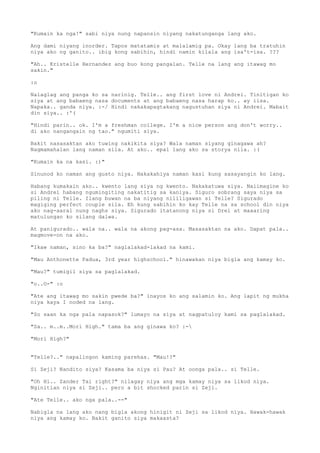 "Kumain ka nga!" sabi niya nung napansin niyang nakatunganga lang ako.

Ang dami niyang inorder. Tapos matatamis at malalamig pa. Okay lang ba tratuhin
niya ako ng ganito.. ibig kong sabihin, hindi namin kilala ang isa't-isa. ???

"Ah.. Kristelle Hernandez ang buo kong pangalan. Telle na lang ang itawag mo
sakin."

:o

Nalaglag ang panga ko sa narinig. Telle.. ang first love ni Andrei. Tinitigan ko
siya at ang babaeng nasa documents at ang babaeng nasa harap ko.. ay iisa.
Napaka.. ganda niya. :-/ Hindi nakakapagtakang nagustuhan siya ni Andrei. Mabait
din siya.. :'(

"Hindi parin.. ok. I'm a freshman college. I'm a nice person ang don't worry..
di ako nangangain ng tao." ngumiti siya.

Bakit nasasaktan ako tuwing nakikita siya? Wala naman siyang ginagawa ah?
Nagmamahalan lang naman sila. At ako.. epal lang ako sa storya nila. :(

"Kumain ka na kasi. :)"

Sinunod ko naman ang gusto niya. Nakakahiya naman kasi kung sasayangin ko lang.

Habang kumakain ako.. kwento lang siya ng kwento. Nakakatuwa siya. Naiimagine ko
si Andrei habang ngumingiting nakatitig sa kaniya. Siguro sobrang saya niya sa
piling ni Telle. Ilang buwan na ba niyang nililigawan si Telle? Sigurado
magiging perfect couple sila. Eh kung sabihin ko kay Telle na sa school din niya
ako nag-aaral nung naghs siya. Sigurado itatanong niya si Drei at maaaring
matulungan ko silang dalwa.

At panigurado.. wala na.. wala na akong pag-asa. Masasaktan na ako. Dapat pala..
magmove-on na ako.

"Ikaw naman, sino ka ba?" naglalakad-lakad na kami.

"Mau Anthonette Padua, 3rd year highschool." hinawakan niya bigla ang kamay ko.

"Mau?" tumigil siya sa paglalakad.

"o..O-" :o

"Ate ang itawag mo sakin pwede ba?" inayos ko ang salamin ko. Ang lapit ng mukha
niya kaya I noded na lang.

"So saan ka nga pala napasok?" lumayo na siya at nagpatuloy kami sa paglalakad.

"Sa.. m..m..Mori High." tama ba ang ginawa ko? :-

"Mori High?"


"Telle?.." napalingon kaming parehas. "Mau!?"

Si Zeji? Nandito siya? Kasama ba niya si Pau? At oonga pala.. si Telle.

"Oh Hi.. Zander Tai right?" nilagay niya ang mga kamay niya sa likod niya.
Nginitian niya si Zeji.. pero a bit shocked parin si Zeji.

"Ate Telle.. ako nga pala..--"

Nabigla na lang ako nang bigla akong hinigit ni Zeji sa likod niya. Hawak-hawak
niya ang kamay ko. Bakit ganito siya makaasta?
 