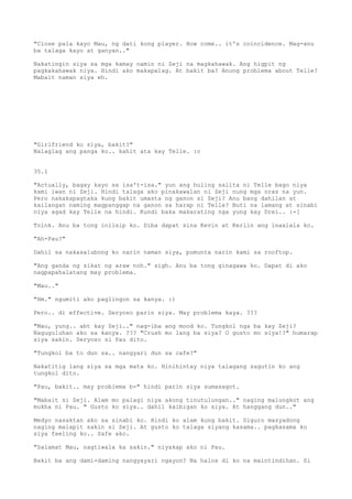 "Close pala kayo Mau, ng dati kong player. How come.. it's coincidence. Mag-anu
ba talaga kayo at ganyan.."

Nakatingin siya sa mga kamay namin ni Zeji na magkahawak. Ang higpit ng
pagkakahawak niya. Hindi ako makapalag. At bakit ba? Anung problema about Telle?
Mabait naman siya eh.




"Girlfriend ko siya, bakit?"
Nalaglag ang panga ko.. kahit ata kay Telle. :o


35.1

"Actually, bagay kayo sa isa't-isa." yun ang huling salita ni Telle bago niya
kami iwan ni Zeji. Hindi talaga ako pinakawalan ni Zeji nung mga oras na yun.
Pero nakakapagtaka kung bakit umasta ng ganon si Zeji? Anu bang dahilan at
kailangan naming magpanggap na ganon sa harap ni Telle? Buti na lamang at sinabi
niya agad kay Telle na hindi. Kundi baka makarating nga yung kay Drei.. :-[

Toink. Anu ba tong iniisip ko. Diba dapat sina Kevin at Kerlin ang inaalala ko.

"Ah-Pau?"

Dahil sa nakasalubong ko narin naman siya, pumunta narin kami sa rooftop.

"Ang ganda ng sikat ng araw noh." sigh. Anu ba tong ginagawa ko. Dapat di ako
nagpapahalatang may problema.

"Mau.."

"Hm." ngumiti ako paglingon sa kanya. :)

Pero.. di effective. Seryoso parin siya. May problema kaya. ???

"Mau, yung.. abt kay Zeji.." nag-iba ang mood ko. Tungkol nga ba kay Zeji?
Naguguluhan ako sa kanya. ??? "Crush mo lang ba siya? O gusto mo siya!?" humarap
siya sakin. Seryoso si Pau dito.

"Tungkol ba to dun sa.. nangyari dun sa cafe?"

Nakatitig lang siya sa mga mata ko. Hinihintay niya talagang sagutin ko ang
tungkol dito.

"Pau, bakit.. may problema b-" hindi parin siya sumasagot.

"Mabait si Zeji. Alam mo palagi niya akong tinutulungan.." naging malungkot ang
mukha ni Pau. " Gusto ko siya.. dahil kaibigan ko siya. At hanggang dun.."

Medyo nasaktan ako sa sinabi ko. Hindi ko alam kung bakit. Siguro masyadong
naging malapit sakin si Zeji. At gusto ko talaga siyang kasama.. pagkasama ko
siya feeling ko.. Safe ako.

"Salamat Mau, nagtiwala ka sakin." niyakap ako ni Pau.

Bakit ba ang dami-daming nangyayari ngayon? Na halos di ko na maintindihan. Si
 