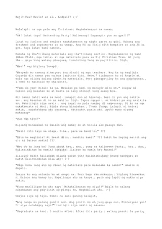 Zeji? Pau? Kevin? at si.. Andrei?? :-/



Nalalapit na nga pala ang Christmas. Magbabakasyon na naman.

"Ok! Lahat tayo! Aattend ng Party! Maliwanag! Gaganapin yun sa gym!!!"

Lahat ng juniors and seniors magkakameron ng night party sa gabi. Habang ang
freshmen and sophomores ay sa umaga. Ang FS sa field with bompfire at ang JS sa
gym. Kaya lahat kami nandun.

Kumuha ng iba't-ibang materials ang iba't-ibang section. Magkakameron ng band
(Glee Club), mga table, at mga materials para sa Big Christmas Tree. At yung
iba.. gaya kong walang ginagawa, tumutulong lang sa paglilinis. Sigh.

"Mau!" may biglang lumapit.

"Masyado mo namang sineryoso ang sinabi ng mga teachers. Wag ka ng maglinis.
Gagawin din naman yan ng mga janitors dito. Hehe." tiningnan ko si Angelo at
wala nga silang dalang cleaning materials. Pero pinagpatuloy ko ang pagpupunas..
I need to maintain my character.

"Tama na yan! Hikain ka pa. Mawalan pa kami ng manager nito eh." inagaw ni
Daison ang basahan ko at basta na lang shinoot kung saang box.

Ako naman dahil wala sa mood. Lumapit dun at hinanap. Pero di yun ang nakita
ko.. ang basahan di ko na makita. Sigh. Tapos ngayon.. si Andrei pa ang nakikita
ko. Nakatingin siya sakin.. ang tagal na pala naming di nag-uusap. Di ko na nga
nakakamusta si Mori. Bigla akong kinabahan.. Thump.Thump. Lalapit si Andrei
sakin.. napahakbang ako paurong.. Natatakot parin ako. Ayoko muna siyang
makausap-

"Dun nga tayo!"

Biglang hinawakan ni Daison ang kamay ko at hinila ako palayo dun.

"Bakit dito tayo sa stage. Diba.. para sa band to." ???

"Dito ka maglinis! At least dito.. nandito kami!" ??? Bakit ba laging mainit ang
ulo ni Daison sakin? ???

"Mau ok ka lang ba? Yung about kay.. anu.. yung sa Halloween Party.. kay.. dun..
Naiintindihan ka namin! Pangako! Ilalayo ka namin kay Andrei!"

Ilalayo? Bakit kailangan nilang gawin yun? Naiintindihan? Anung nangyari at
bakit naiintindihan nila ako? :-/

"Sige kuha lang ako ng cleaning materials para makasama ka namin!" umalis si
Angelo.

Inayos ko ang salamin ko at umupo na. Pero bago ako makaupo.. biglang hinawakan
ni Daison ang kamay ko. Napalingon ako sa kanya.. pero ang lapit ng mukha niya
sakin.

"Kung manliligaw ba ako sayo! Makakalimutan mo siya!?" bigla ko nalang
naramdaman ang pag-iinit ng pisngi ko. Nagbablush ako. :-[

Umayos siya ng tayo. Hindi na kami ganong kalapit.

"Ang tanga mo palang pumili noh. Ang pinili mo eh yung gaya nun. Misteryoso yun!
Di siya nababagay sayo!" tumingin siya sakin ng masama.

"Gagraduate na kami. 3 months after. After this party.. walang pasok. Sa party,
 