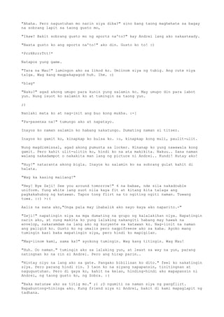 "Ahaha. Pero nagustuhan mo narin siya diba?" sino bang taong maghehate sa bagay
na sobrang lapit sa taong gusto mo,

"Ikaw? Bakit sobrang gusto mo ng sports na'to?" kay Andrei lang ako nakasteady.

"Basta gusto ko ang sports na'to!" ako din. Gusto ko to! :)

*PrrRRrrrTtt!*

Natapos yung game.

"Tara na Mau!" lumingon ako sa likod ko. Umiinom siya ng tubig. Ang cute niya
talga. Wag kang magpakapagod huh. Ihm. :)

*blag*

"Naku?" agad akong umupo para kunin yung salamin ko. May umupo din para iabot
yun. Nung isuot ko salamin ko at tumingin sa taong yun.

;)

Nanlaki mata ko at nag-init ang buo kong mukha. :-[

"Pa-pasenxa na!" tumungo ako at napatayo.

Inayos ko naman salamin ko habang nakatungo. Dumating naman si titser.

Inayos ko gamit ko, kinapkap ko bulsa ko. :o, kinapkap kong muli, paulit-ulit.

Nung magdismissal, agad akong pumunta sa locker. Hinanap ko yung nawawala kong
gamit. Pero kahit ulit-ulitin ko, hindi ko na ata makikita. Nakuu.. Sana naman
walang nakadampot o nakakita man lang ng picture ni Andrei.. Kundi! Hutay ako!

"Huy!" nataranta akong bigla. Inayos ko salamin ko sa sobrang gulat kahit di
halata.

"Wag ka kasing mailang!"

"Hey! Bye Zeji! See you around tomorrow!" 4 na babae, nde sila nakadouble
uniform. Yung white lang suot nila kaya fit at kitang kita talaga ang
pagkakahubog ng katawan. Tapos tong flirt na to ngiting ngiti naman. Tuwang
tuwa. ::) >:(

Aalis na sana ako,"Onga pala may ibabalik ako sayo kaya ako naparito.-"

"Zeji!" napatingin siya sa mga dumating na grupo ng kalalakihan niya. Napatingin
narin ako, at nung makita ko yung lalaking nakangiti habang may hawak na
envelop, nakaramdam na lang ako ng kuryente sa katawan ko. Nag-iinit na naman
ang paligid ko. Gusto ko ng umalis pero nagpifreeze ako sa kaba. Ayoko mang
tumingin kasi baka mapatingin siya, pero hindi ko mapigilan.

"Mag-iinom kami, sama ka?" ayokong tumingin. Wag kang titingin. Wag Mau!

"Huh. Oo naman." tumingin ako sa lalaking yun, at least sa way na yun, parang
natingnan ko na rin si Andrei. Pero ang hirap parin..

"Hintay niyo na lang ako sa gate. Pangako bibilisan ko dito." feel ko nakatingin
siya. Pero parang hindi rin. 3 taon ko na siyang napapansin, tinitingnan at
nagugustuhan. Pero di gaya ko, kahit na kelan, hinding-hindi ako mapapansin ni
Andrei, ng taong gusto ko, ng Sobra. :(

"Baka matunaw ako sa titig mo." ;) ;D ngumiti na naman siya ng pangflirt.
Napabuntong-hininga ako. Kung friend siya ni Andrei, bakit di kami mapaglapit ng
tadhana.
 