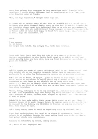 gusto kong malaman kung pumapayag ka bang magpaligaw sakin! 3 months! After
vacation.. 3 months kitang liligawan Mau! At kakalimutan mo siya!" umalis na
siya. Dumating naman si Angelo.

"Mau, dun tayo magsimula." hinigit naman niya ako.


Liligawan ako ni Daison? Paano si Pau, sino ba talagang gusto ni Daison? Bakit
kailangan niya akong ligawan? Bakit, gusto ba niya ako? Si Andrei? Si Andrei ba
ang tinutukoy niyang dapat kong kalimutan? Alam na ba nila ang nararamdaman ko
kay Andrei kaya nila ako naiintindihan? Anung isasagot ko bukas? Papayagan ko ba
si Daison dahil di naman kami bagay ni Drei? Pero paano kung.. mahal ko na pala
si Drei.. kaya ako nasasaktan. :-


Quote

1 new message
to: m8-Daison
Pag-isipan mong mabuti. Pag pumayag ka.. hindi kita sasaktan.




Isang gabi lang. Isang gabi lang ang oras ko para sagutin si Daison. Pero
ngayon.. nagdedesisyon na ako. Ayoko. Dahil mahal ko si Andrei at ayaw kong
gawing panakip butas ang kung sino. Yung ang final decision ko.. pero bakit di
parin ako kontento. :'(


36.1

Mabilis dumaan ang araw, At ngayon panibagong taon. Oo na...duwag na ako, takot
ako, natakot ako sa mga maaaring mangyari. Kailan lang ba nagsimula ang
pagkagusto ko ng sobra kay Drei...paanong napunta ako sa ganitong sitwasyon.

Mahal daw ako ni Kevin, at ngayon...gusto ni Daison na siya ang piliin ko.
Bakit? Kailan ko nagustuhan na maging ganito ang sitwasyon ko? Ang tanging
kagustuhan ko lang naman ay ang mapansin ako ng taong sobra kong
gusto... :'( Pero dun na lamang, hindi na matupad...tapos may ganito pa. Ang
gulo-gulo ko na. Hindi ko na alam kung anu pa bang dapat kong gawin...palagi na
lang akong tumatakas.

"Hello, Honey, natanggap mo na ba ang package? Aw...namimiss ka na namin ni Papa
mo dito. Sana magkakasama tayo noh? Masaya ang White Christmas ko at New Year
dahil nakasama ka namin. Salamat Anak. Alagaan mo ng mabuti sarili mo" message
ni Mama sa phone.

Kababalik ko lang pala galing ibang bansa. Balik school na uli kasi. Kaso...
hanggang ngayon di ko parin naaayos lahat. Sa pagitan namin ni Kevin at Kerlin.
Sa isasagot ko kay Daison, ang kinikilos ni Shaoran, at ang pag-iwas ko kay
Drei. Sana maayos ko agad.

"Ah?" sabay naming labas ni Kevin sa magkaibang pinto ng apartment namin.

Hindi kami magkatinginan. Ang tagal ko na siyang di nakakamusta. Inayos ko
salamin ko at naglakad. Lumabas din naman galing likod niya si Kerlin. Ganito
kami palagi simula nung magkalabuan.

Hanggang sa makarating ng school, walang imikan.

"Hi, Mau!" si Pau. Napangiti ako.
 