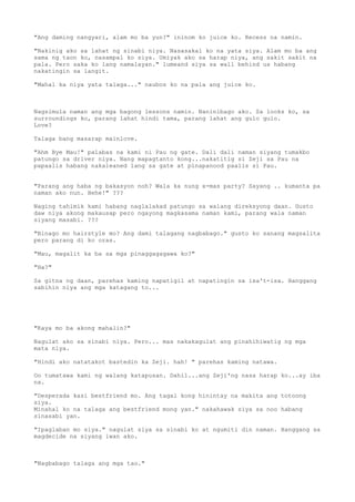 "Ang daming nangyari, alam mo ba yun?" ininom ko juice ko. Recess na namin.

"Nakinig ako sa lahat ng sinabi niya. Nasasakal ko na yata siya. Alam mo ba ang
sama ng taon ko, nasampal ko siya. Umiyak ako sa harap niya, ang sakit sakit na
pala. Pero saka ko lang namalayan." lumeand siya sa wall behind us habang
nakatingin sa langit.

"Mahal ka niya yata talaga..." naubos ko na pala ang juice ko.



Nagsimula naman ang mga bagong lessons namin. Naninibago ako. Sa looks ko, sa
surroundings ko, parang lahat hindi tama, parang lahat ang gulo gulo.
Love?

Talaga bang masarap mainlove.

"Ahm Bye Mau!" palabas na kami ni Pau ng gate. Dali dali naman siyang tumakbo
patungo sa driver niya. Nang mapagtanto kong...nakatitig si Zeji sa Pau na
papaalis habang nakaleaned lang sa gate at pinapanood paalis si Pau.


"Parang ang haba ng bakasyon noh? Wala ka nung x-mas party? Sayang .. kumanta pa
naman ako nun. Hehe!" ???

Naging tahimik kami habang naglalakad patungo sa walang direksyong daan. Gusto
daw niya akong makausap pero ngayong magkasama naman kami, parang wala naman
siyang masabi. ???

"Binago mo hairstyle mo? Ang dami talagang nagbabago." gusto ko sanang magsalita
pero parang di ko oras.

"Mau, magalit ka ba sa mga pinaggagagawa ko?"

"Ha?"

Sa gitna ng daan, parehas kaming napatigil at napatingin sa isa't-isa. Hanggang
sabihin niya ang mga katagang to...




"Kaya mo ba akong mahalin?"

Nagulat ako sa sinabi niya. Pero... mas nakakagulat ang pinahihiwatig ng mga
mata niya.

"Hindi ako natatakot bastedin ka Zeji. hah! " parehas kaming natawa.

Oo tumatawa kami ng walang katapusan. Dahil...ang Zeji'ng nasa harap ko...ay iba
na.

"Desperada kasi bestfriend mo. Ang tagal kong hinintay na makita ang totoong
siya.
Minahal ko na talaga ang bestfriend mong yan." nakahawak siya sa noo habang
sinasabi yan.

"Ipaglaban mo siya." nagulat siya sa sinabi ko at ngumiti din naman. Hanggang sa
magdecide na siyang iwan ako.



"Nagbabago talaga ang mga tao."
 