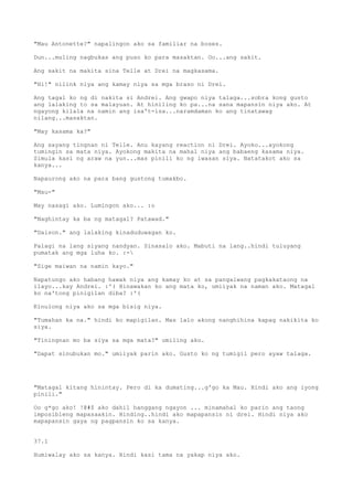 "Mau Antonette?" napalingon ako sa familiar na boses.

Dun...muling nagbukas ang puso ko para masaktan. Oo...ang sakit.

Ang sakit na makita sina Telle at Drei na magkasama.

"Hi!" nilink niya ang kamay niya sa mga braso ni Drei.

Ang tagal ko ng di nakita si Andrei. Ang gwapo niya talaga...sobra kong gusto
ang lalaking to sa malayuan. At hiniling ko pa...na sana mapansin niya ako. At
ngayong kilala na namin ang isa't-isa...naramdaman ko ang tinatawag
nilang...masaktan.

"May kasama ka?"

Ang sayang tingnan ni Telle. Anu kayang reaction ni Drei. Ayoko...ayokong
tumingin sa mata niya. Ayokong makita na mahal niya ang babaeng kasama niya.
Simula kasi ng araw na yun...mas pinili ko ng iwasan siya. Natatakot ako sa
kanya...

Napaurong ako na para bang gustong tumakbo.

"Mau-"

May nasagi ako. Lumingon ako... :o

"Naghintay ka ba ng matagal? Patawad."

"Daison." ang lalaking kinaduduwagan ko.

Palagi na lang siyang nandyan. Sinasalo ako. Mabuti na lang..hindi tuluyang
pumatak ang mga luha ko. :-

"Sige maiwan na namin kayo."

Napatungo ako habang hawak niya ang kamay ko at sa pangalwang pagkakataong na
ilayo...kay Andrei. :'( Hinawakan ko ang mata ko, umiiyak na naman ako. Matagal
ko na'tong pinigilan diba? :'(

Kinulong niya ako sa mga bisig niya.

"Tumahan ka na." hindi ko mapigilan. Mas lalo akong nanghihina kapag nakikita ko
siya.

"Tiningnan mo ba siya sa mga mata?" umiling ako.

"Dapat sinubukan mo." umiiyak parin ako. Gusto ko ng tumigil pero ayaw talaga.




"Matagal kitang hinintay. Pero di ka dumating...g'go ka Mau. Hindi ako ang iyong
pinili."

Oo g*go ako! !@#$ ako dahil hanggang ngayon ... minamahal ko parin ang taong
imposibleng mapasaakin. Hinding..hindi ako mapapansin ni drei. Hindi niya ako
mapapansin gaya ng pagpansin ko sa kanya.


37.1

Humiwalay ako sa kanya. Hindi kasi tama na yakap niya ako.
 
