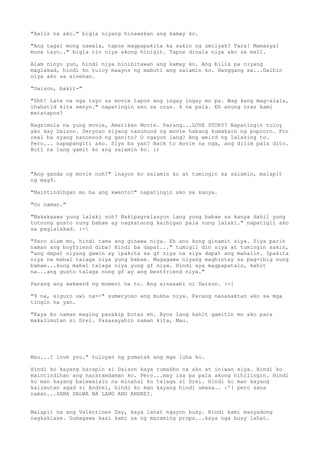"Aalis na ako." bigla niyang hinawakan ang kamay ko.

"Ang tagal mong nawala, tapos magpapakita ka sakin ng umiiyak? Tara! Mamasyal
muna tayo.." bigla rin niya akong hinigit. Tapos dinala niya ako sa mall.

Alam ninyo yun, hindi niya binibitawan ang kamay ko. Ang bilis pa niyang
maglakad, hindi ko tuloy maayos ng mabuti ang salamin ko. Hanggang sa...Dalhin
niya ako sa sinehan.

"Daison, bakit-"

"Shh! Late na nga tayo sa movie tapos ang ingay ingay mo pa. Wag kang mag-alala,
ihahatid kita senyo." napatingin ako sa oras. 6 na pala. Eh anung oras kami
matatapos?

Nagsimula na yung movie, Amerikan Movie. Parang...LOVE STORY? Napatingin tuloy
ako kay Daison. Seryoso siyang nanunuod ng movie habang kumakain ng popcorn. For
real ba syang nanonood ng ganito? O ngayon lang? Ang weird ng lalaking to.
Pero... napapangiti ako. Siya ba yan? Back to movie na nga, ang dilim pala dito.
Buti na lang gamit ko ang salamin ko. :)



"Ang ganda ng movie noh?" inayos ko salamin ko at tumingin sa salamin, malapit
ng mag9.

"Naintindihgan mo ba ang kwento?" napatingin ako sa kanya.

"Oo naman."

"Nakakaawa yung lalaki noh? Nakipagrelasyon lang yung babae sa kanya dahil yung
totoong gusto nung babae ay nagkataong kaibigan pala nung lalaki." napatigil ako
sa paglalakad. :-

"Pero alam mo, hindi tama ang ginawa niya. Eh anu kung ginamit siya. Siya parin
naman ang boyfriend diba? Hindi ba dapat..." tumigil din siya at tumingin sakin,
"ang dapat niyang gawin ay ipakita sa gf niya na siya dapat ang mahalin. Ipakita
niya na mahal talaga niya yung babae. Magagawa niyang maghintay sa pag-ibig nung
babae...kung mahal talaga niya yung gf niya. Hindi sya magpapatalo, kahit
na...ang gusto talaga nung gf ay ang bestfriend niya."

Parang ang awkward ng moment na to. Ang sinasabi ni Daison. :-[

"9 na, siguro uwi na--" sumeryoso ang mukha niya. Parang nasasaktan ako sa mga
tingin na yan.

"Kaya ko naman maging panakip butas eh. Ayos lang kahit gamitin mo ako para
makalimutan si Drei. Pasasayahin naman kita, Mau.




Mau...I love you." tuluyan ng pumatak ang mga luha ko.

Hindi ko kayang harapin si Daison kaya tumakbo na ako at iniwan siya. Hindi ko
maintindihan ang nararamdaman ko. Pero...may isa pa pala akong hihilingin. Hindi
ko man kayang balewalain na minahal ko talaga si Drei. Hindi ko man kayang
kalimutan agad si Andrei, hindi ko man kayang hindi umasa.. :'( pero sana
naman...SANA DALWA NA LANG ANG ANDREI.


Malapit na ang Valentines Day, kaya lahat ngayon busy. Hindi kami masyadong
nagkaklase. Gumagawa kasi kami sa ng maraming props...kaya nga busy lahat.
 
