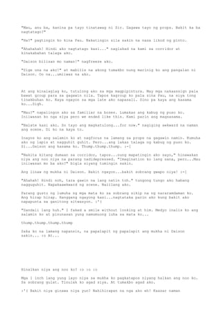 "Mau, anu ba, kanina pa tayo tinatawag ni Sir. Gagawa tayo ng props. Bakit ka ba
nagtatago?"

"Ha?" pagtingin ko kina Pau. Nakatingin sila sakin na nasa likod ng pinto.

"Ahahahah! Hindi ako nagtatago kasi..." naglakad na kami sa corridor at
kinakabahan talaga ako.

"Daison bilisan mo naman!" nagfreeze ako.

"Sige una na ako!" at mabilis na akong tumakbo nung marinig ko ang pangalan ni
Daison. Oo na...umiiwas na ako.



At ang kinalaglag ko, tutulong ako sa mga magpipintura. May mga nakaassign pala
bawat group para sa gagawin nila. Tapos kagroup ko pala sina Pau, na siya tong
tinakbuhan ko. Kaya ngayon sa mga late ako napasali. Sino pa kaya ang kasama
ko...Sigh.

"Mau?" napalingon ako sa familiar na boses. Lumakas ang kabug ng puso ko.
Iniiwasan ko nga siya pero we ended like this. Kami parin ang magsasama.

"Nalate kasi ako. So tayo ang magkatulong...for now." nagiging awkward na naman
ang scene. Di ko na kaya to.

Inayos ko ang salamin ko at nagfocus na lamang sa props na gagawin namin. Kumuha
ako ng lapis at nagguhit guhit. Pero...ang lakas talaga ng kabug ng puso ko.
Si...Daison ang kasama ko. Thump.thump.thump. :-[

"Nakita kitang dumaan sa corridor, tapos...nung mapatingin ako sayo," hinawakan
niya ang noo niya na parang nadidepressed. "Imagination ko lang sana, pero...Mau
iniiwasan mo ba ako?" bigla siyang tumingin sakin.

Ang linaw ng mukha ni Daison. Bakit ngayon...bakit sobrang gwapo niya! :-[

"Ahahah! Hindi noh, tara gawin na lang natin toh." tungong tungo ako habang
nagguguhit. Napakaawkward ng scene. Naiilang ako.

Parang gusto ng lumuha ng mga mata ko sa sobrang sikip na ng nararamdaman ko.
Ang hirap hirap. Hanggang ngayong kasi...nagtataka parin ako kung bakit ako
napapunta sa ganitong sitwasyon. :'(

"Sandali lang huh." I faked a smile without looking at him. Medyo inalis ko ang
salamin ko at pinunasan yung namumuong luha sa mata ko...

thump.thump.thump.thump

Saka ko na lamang napansin, na papalapit ng papalapit ang mukha ni Daison
sakin... :o At...




Hinalkan niya ang noo ko? :o :o :o

Mga 1 inch lang yung layo niya sa mukha ko pagkatapos niyang halkan ang noo ko.
Sa sobrang gulat. Tinulak ko agad siya. At tumakbo agad ako.

:'( Bakit niya ginawa niya yun? Nahihirapan na nga ako eh! Kaasar naman
 