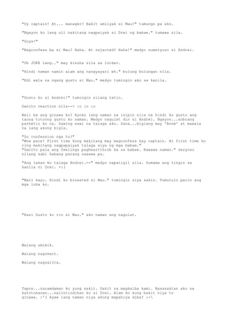 "Uy captain! At... manager? Bakit umiiyak si Mau?" tumungo pa ako.

"Ngayon ko lang uli nakitang nagpaiyak si Drei ng babae." tumawa sila.

"Guys-"

"Nagconfess ba si Mau? Haha. At rejected? Haha!" medyo sumeryoso si Andrei.


"Oh JOKE lang.." may kinuha sila sa locker.

"Hindi naman namin alam ang nangyayari eh." bulung bulungan nila.

"Edi wala na ngang gusto si Mau." medyo tumingin ako sa kanila.



"Gusto ko si Andrei!" tumingin silang tatlo.

Ganito reaction nila--> :o :o :o

Mali ba ang ginawa ko? Ayoko lang naman na isipin nila na hindi ko gusto ang
taong totoong gusto ko naman. Medyo nagulat din si Andrei. Ngayon...sobrang
pathetic ko na. Sawing sawi na talaga ako. Sana...biglang may 'Boom' at mawala
na lang akong bigla.

"So confession nga to?"
"Wow pare! First time kong makitang may magconfess kay captain. At first time ko
ring makitang nagpapaiyak talaga siya ng mga babae."
"Ganito pala ang feelings pagheartthrob ka sa babae. Kawawa naman." seryoso
nilang sabi habang parang naaawa pa.

"Ang lakas mo talaga Andrei.--" medyo napatigil sila. Sumama ang tingin sa
kanila ni Drei. >:(


"Mali kayo. Hindi ko binasted si Mau." tumingin siya sakin. Tumutulo parin ang
mga luha ko.




"Kasi Gusto ko rin si Mau." ako naman ang nagulat.




Walang umimik.

Walang nagreact.

Walang nagsalita.




Tapos...naramdaman ko yung sakit. Sakit na magkaiba kami. Nasasaktan ako sa
katotohanan...naiintindihan ko si Drei. Alam ko kung bakit niya to
ginawa. :'( Ayaw lang naman niya akong mapahiya diba? :-
 