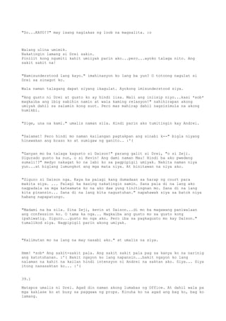 "So...KAYO!?" may isang naglakas ng loob na magsalita. :o



Walang ulina umimik.
Nakatingin lamang si Drei sakin.
Pinilit kong ngumiti kahit umiiyak parin ako...pero...ayoko talaga nito. Ang
sakit sakit na!


"Namisunderstood lang kayo." imahinasyon ko lang ba yun? O totoong nagulat si
Drei sa sinagot ko.

Wala naman talagang dapat siyang ikagulat. Ayokong imisunderstood siya.

"Ang gusto ni Drei at gusto ko ay hindi iisa. Mali ang iniisip niyo...kasi *sob*
magkaiba ang ibig sabihin namin at wala kaming relasyon!" nahihirapan akong
umiyak dahil sa salamin kong suot. Pero mas mahirap dahil nagsisimula na akong
humikbi.


"Sige, una na kami." umalis naman sila. Hindi parin ako tumitingin kay Andrei.


"Salamat! Pero hindi mo naman kailangan pagtakpan ang sinabi k--" bigla niyang
hinawakan ang braso ko at sumigaw ng ganito.. :'(


"Ganyan mo ba talaga kagusto si Daison!" parang galit si Drei, "o si Zeji.
Sigurado gusto ka nun, o si Kevin! Ang dami naman Mau! Hindi ba ako pwedeng
sumali!?" medyo nakagat ko na labi ko sa pagpipigil umiyak. Nakita naman niya
yun...at biglang lumungkot ang mga mata niya. At binitawan na niya ako.


"Siguro si Daison nga. Kaya ba palagi kang dumadaan sa harap ng court para
makita siya. ... Palagi ka kasing nakatingin samin. Sana pala di na lang ako
nagpadala sa mga kateamate ko na ako daw yung tinitingnan mo. Sana di na lang
kita pinansin... Sana di na lang kita nagustuhan." napahawak siya sa batok niya
habang napapatungo.


"Madami na ba sila. Sina Zeji, kevin at Daison...di mo ba magawang paniwalaan
ang confession ko. O tama ka nga... Magkaiba ang gusto mo sa gusto kong
ipahiwatig. Siguro...gusto mo nga ako. Pero iba sa pagkagusto mo kay Daison."
tumalikod siya. Nagpipigil parin akong umiyak.



"Kalimutan mo na lang na may nasabi ako." at umalis na siya.


Hmm! *sob* Ang sakit-sakit pala. Ang sakit sakit pala pag sa kanya ko na narinig
ang katotohanan. :'( Bakit ngayon ko lang napansin...bakit ngayon ko lang
nalaman na kahit na kailan hindi intensyon ni Andrei na saktan ako. Siya... Siya
itong nasasaktan ko... :'(


39.1

Matapos umalis ni Drei. Agad din naman akong lumabas ng Office. At dahil wala pa
mga kaklase ko at busy sa paggawa ng props. Kinuha ko na agad ang bag ko, bag ko
lamang.
 