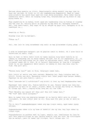 Umiiyak akong pumunta sa clinic. Nagsinungalin akong masakit ang mga tyan ko
kaya ako umiiyak. At hindi na rin ako nagpaabalang magpahatid. Agad ko naman
yung pinakita kay guard kaya agad din niya akong pinalabas. Wala naman kasing
nakahalata sakin. Dahil sa tungong tungo ako, natatakluban pa ng buhok ko ang
buong mukha ko.

Kaya pagdating ko sa bahay, hindi agad ako nagdalwang isip na humiga at niyakap
ang mga unan ko. Patuloy parin sa pagluha ng mga mata ko. Talagang nasaktan
ako...ang sakit-sakit. Ang tagal ko ng di umiyak ng gaya nito. Hanggang sa di ko
namalayan na...


dumating si Kevin.

Niyakap niya ako ng mahigpit.

"Tahan na."


Dun.. mas lalo ko lang naramdaman ang sakit sa mga pinaramdam niyang yakap. :'(



2 araw na pagkatapos mangyari yun sa pagitan namin ni Andrei. At 2 araw narin at
Valentines na namin. Sigh.

Ayos na kami ni Kevin kahit hindi ko naman maalala kung bakit makita ko na
lamang na nakayakap ako sa kanya habang umiiyak. Dun ko rin napagtanto, na...si
Kevin lang ang nag-iisang tao na lubos na nag-aalaga sakin. Pero, kasalukuyan,
iniiwasan naman ako ni Drei. At si Daison? Imahinasyon ko lang ba o talagang
hindi ko na sya napapansin dahil parati na lamang si Drei ang nasa isip ko.
Sigh. Ang gulo gulo.


"Recess muna tayo?" sabi ni Rica. Sang-ayon naman kami.

Puro junior at senior ang nasa canteen. Madaming tao. Kaya tigigisa kami ng
binili. Drinks ang akin. Masyadong siksik kasi lahat pagod kaya ganyan kadami.
Papalayo na ako para bumili...pero...

"Anu? Lemonade ba? O softdrinks?" ang bitbit ni Drei ay tea? Magkaparehas kami.

Napakagat labi naman ako. Tuwing makikita ko sya. Parang tipong sya lang ang
pinapakita ng mata ko at lahat...blanko. Mahal ko talaga ang taong to. Minahal
ko talaga sya. Pero...naging bulag lang ako all the time.

"Tea? Malamig sya ngayon ah! Okay yan! Ang init naman kasi."
"Hm *nod* dami natin ginagawa."

Wala na naman bisa ang pagiging manager ko sa kanila dahil wala na silang
tournament. Sa next school year na uli. Kung saan 4th year na ako at wala na
sya.

"Uy si Zeji!" pagmagbabanggaan naman ang mga tingin namin, agad naman syang
umiiwas.

Pagmagkakasama naman sila ng team at babatiit ako ng iba. Ang layo naman ng
tingin niya.

Pagnagkakataon na parehas kami ng lugar, umaalis sya. Imahinasyon ko lang ba
yun? Pero pagtinititigan ko sya, parang bumalik lang ako noon. Na tinitingnan
sya sa malayo...pero di naman sya lilingon. Galit talaga sya. :-
 