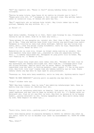 "Hm?" may napansin ako. "Nasan si Pau?!" walang kabuhay buhay nila akong
tiningnan.

"Kanina ka pang tulala, kaya hayun di mo nakita na sinundo sya ni Zeji."
"Bagay pala sila noh. :D " ginagawa ni Zeji ang part niya. Ang galing, mabuti
naman at narealize niya, at masaya ako para kay Pau.

"Mau!" napatingin ako sa kaklase kong lalaki. May tinuro naman sya sa may
pintuan. Babaeng iba ang uniform. At... :o

si Telle? :-



Agad akong tumakbo. Hinanap ko si Drei. Kahit saan hinanap ko sya. Pinagtanong
tanong ko sya sa lahat. Alam ko na kasi ang totoo...

'Nung malaman ko ang pangalan mo, natakot ako. Kasi ikaw si Mau,' anu naman kung
ako si Mau. 'Ikaw ang dahilan kaya hindi niya tinuloy ang panliligaw niya sakin.
Hanggang sa tinuring na lang niya akong kaibigan. Special nga ang turing niya
sakin, pero...ikaw ang palagi niyang kinukwento. Gusto ka niya. Nagustuhan ka
niya.' so totoo. Nasan ka Drei! :-

Nakarating ako sa room nila. Hingal na hingal akong sumilip sa salamin. Pero
nung mapansin kong wala naman sya...naglakad na lang ako papuntang rooftop.
Pero... :o habang naglalakad ako. Natagpuan ko yung pinto nila na bukas. May
tao? Pagsilip ko. :) Nandun si Drei.


"ANDREI!" bigla kong sigaw pero nasa labas lang ako. 'Nalaman din kasi niya na
may karelasyon ako habang nanliligaw sya. Pero alam mo...tinanggap parin niya
ako bilang kaibigan. Special parin ako sa kanya. Mabuti ng malaman kong
nagustuhan niya ako kahit sa konting panahon...pero ngayon :'( iba na ang gusto
niya. Ang first love niya' tuwang tuwa ako habang nakikita sya sa loob. Bigla
namang lumuha ang mga mata ko kaya agad ko yung pinunasan.

"Pasensya na. Kung wala kang sasabihin, aalis na lang ako. Ayokong makita tayo-"

"MAARI KA BANG MAKAUSAP!" patuloy parin sa pagluha ang mga mata ko.

"Sige," lalabas sana sya.

"WAG! Wag kang lumabas. Dyan ka lang." mas mabuting nahaharangan kami. Kesa sa
makita niya ang itsura ko. Nahihiya kasi ako.

Tumigil sya at seryosong nakatingin sa kawalan. Iyak parin ako ng iyak. Hindi ko
naman mapunasan ang mga luha ko gawa ng salamin na suot ko. :'( Parang ayoko na.
Natatakot ako. Siya na uli ang Drei na noon. Ang Drei na parang di ko na kayang
maabot...parang natatakot na ako. Parang napapahiya ako. Wala parin akong lakas
ng loob. Baka magalit na naman sya...




"Gusto kita. Gusto kita...gustong gusto." umiiyak parin ako.

Gusto kong maging patas sa pagiging matapang ni Andrei na sabihin ang lahat ng
yun sakin. Gusto ko rin na malaman niya lahat ng nararamdaman ko. GUSTO KO SYANG
MAABOT.

"Mau, diba--"
 