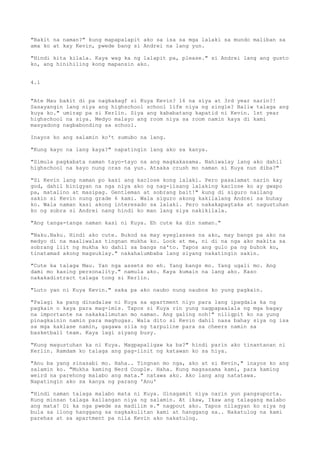 "Bakit na naman?" kung mapapalapit ako sa isa sa mga lalaki sa mundo maliban sa
ama ko at kay Kevin, pwede bang si Andrei na lang yun.

"Hindi kita kilala. Kaya wag ka ng lalapit pa, please." si Andrei lang ang gusto
ko, ang hinihiling kong mapansin ako.


4.1


"Ate Mau bakit di pa nagkakagf si Kuya Kevin? 16 na siya at 3rd year narin?!
Sasayangin lang niya ang highschool school life niya ng single? Baliw talaga ang
kuya ko." umirap pa si Kerlin. Siya ang kababatang kapatid ni Kevin. 1st year
highschool na siya. Medyo malayo ang room niya sa room namin kaya di kami
masyadong nagbabonding sa school.

Inayos ko ang salamin ko't sumubo na lang.

"Kung kayo na lang kaya?" napatingin lang ako sa kanya.

"Simula pagkabata naman tayo-tayo na ang magkakasama. Nahiwalay lang ako dahil
highschool na kayo nung oras na yun. Atsaka crush mo naman si Kuya nun diba?"

"Si Kevin lang naman po kasi ang kaclose kong lalaki. Pero pasalamat narin kay
god, dahil binigyan na nga niya ako ng nag-iisang lalaking kaclose ko ay gwapo
pa, matalino at masipag. Gentleman at sobrang bait!" kung di siguro nailang
sakin si Kevin nung grade 6 kami. Wala siguro akong kakilalang Andrei sa buhay
ko. Wala naman kasi akong interesado sa lalaki. Pero nakakapagtaka at nagustuhan
ko ng sobra si Andrei nang hindi ko man lang siya nakikilala.

"Ang tanga-tanga naman kasi ni Kuya. Eh cute ka din naman."

"Naku.Naku. Hindi ako cute. Bukod sa may eyeglasses na ako, may bangs pa ako na
medyo di na maaliwalas tingnan mukha ko. Look at me, ni di na nga ako makita sa
sobrang liit ng mukha ko dahil sa bangs na'to. Tapos ang gulo pa ng buhok ko,
tinatamad akong magsuklay." nakahalumbaba lang siyang nakatingin sakin.

"Cute ka talaga Mau. Yan nga assets mo eh. Yang bangs mo. Yang ugali mo. Ang
dami mo kasing personality." namula ako. Kaya kumain na lang ako. Kaso
nakakadistract talaga tong si Kerlin.

"Luto yan ni Kuya Kevin." saka pa ako naubo nung naubos ko yung pagkain.

"Palagi ka pang dinadalaw ni Kuya sa apartment niyo para lang ipagdala ka ng
pagkain o kaya para mag-imis. Tapos si Kuya rin yung nagpapaalala ng mga bagay
na importante na nakakalimutan mo naman. Ang galing noh!" niligpit ko na yung
pinagkainin namin para maghugas. Wala dito si Kevin dahil nasa bahay siya ng isa
sa mga kaklase namin, gagawa sila ng tarpuline para sa cheers namin sa
basketball team. Kaya lagi siyang busy.

"Kung magustuhan ka ni Kuya. Magpapaligaw ka ba?" hindi parin ako tinantanan ni
Kerlin. Ramdam ko talaga ang pag-iinit ng katawan ko sa hiya.

"Anu ba yang sinasabi mo. Haha.. Tingnan mo nga, ako at si Kevin," inayos ko ang
salamin ko. "Mukha kaming Nerd Couple. Haha. Kung magsasama kami, para kaming
weird na parehong malabo ang mata." natawa ako. Ako lang ang natatawa.
Napatingin ako sa kanya ng parang 'Anu'

"Hindi naman talaga malabo mata ni Kuya. Ginagamit niya narin yun pangsuporta.
Kung minsan talaga kailangan niya ng salamin. At ikaw, Ikaw ang talagang malabo
ang mata! Di ka nga pwede sa madilim e." nagpout ako. Tapos nilagyan ko siya ng
bula sa ilong hanggang sa nagkakulitan kami at hanggang sa.. Nakatulog na kami
parehas at sa apartment pa nila Kevin ako nakatulog.
 