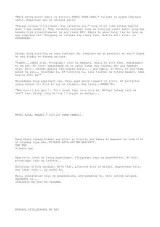 "Wala akong gusto kahit na kanino, KUNDI IKAW LANG." tuluyan na syang lumingon
sakin. Napatungo ako at umiiyak parin.

"Palagi kitang tinitingnan. Ang lalaking yun." nung first time kitang makita
when I was grade 6. "Ang lalaking naglakas loob na tumulong sakin kahit yung mga
kasama niya pinagtatawanan na ang isang AKO. Akala ko wala lang. Isa ka lang sa
mga simpleng tao. Hanggang sa lumipas ang isang taon. Nakita muli kita...at
HINANGAAN.




Palagi kong hiniling na sana lumingon ka. Lumingon ka at pansinin mo ako." hawak
ko ang dibdib ko habang umiiyak.

"Tapos...isang araw. Pinaglapit tayo ng tadhana. Akala ko with that, mapapansin
mo na ako. At least tumitingin ka na sakin kahit may reason. Ako ang manager
niyo. Pero...marami palang nag-uugnay satin.... ang table, si Mori, at ang team.
Lahat ng yun... kinatuwa ko. At hiniling ko, sana tuluyan na kitang maabot. Sana
maging akin ka!"

Naramdaman kong papalapit sya. Kaya agad akong lumapit sa pinto. At pinigilan
syang buksan to. Kita ko sya sa salamin. Ang taong...MAHAL KO.

"Mas mabuti ang ganito. Dito naman tayo nagsimula eh. Malayo talaga tayo sa
isa't isa. Palagi lang kitang titingnan sa malayo...




MAHAL KITA, ANDREI." pinilit kong ngumiti.




Nang bigla niyang buksan ang pinto at higitin ang kamay ko papasok sa room nila
at niyakap niya ako. NIYAKAP NIYA AKO NG MAHIGPIT.
THE END
4 years ago


Nagsimula lahat sa isang pagtatagpo. Pinagtagpo tayo ng pagkakataon. At muli
pinagtagpo tayo ng tadhana.

Natutunan kitang hangaan. With that, pinanood kita sa malayo. Nagustuhan kita.
Ang lahat sayo... Ay GUSTO KO.

Muli, pinaglaruan tayo ng pagkakataon, ang pangarap ko. Unti unting natupad.
Hanggang sa...
IPAGLAPIT NA TAYO NG TADHANA.




MINAHAL KITA,MINAHAL MO AKO
 