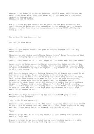 Nagsimula lang naman to sa munting pansinan, napansin kita, nagkainterest ako
sayo. Sinubaybayan kita, nagustuhan kita. Gusto kita, kaya gusto ko palaging
nandyan ka. Hanggang sa...
TINAMAAN NA AKO NI KUPIDO.


Ang first crush ko, ang kababata ko, si Kevin. Ang una kong kinamuhian, ang
bestfriend mo, si Zeji. Ang taong nakaalitan ko, ang malapit sayo, si Daison.
Minahal nila ako. Pero nung ikaw na...nakilala ko na ang FIRST LOVE KO, ang
taong gusto ko.



Ako si Mau, ito ang love story ko.


THE END:EVER EVER AFTER



"Wooh! Natapos narin! Ready na ako para sa mamayang event!" lahat kami may
maskarang suot.

Pinaglalaruan nga naming magkakaklase. Parang 'bulaga' lang. Valentines na kasi
ngayon. At mamayang mga 5 magsisimula na ang event.

"Pau!" tinawag naman ni Zeji si Pau. Magkatabi lang naman kasi ang rooms namin.

Napasilip ako sa labas habang tinitignan silang paalis. Bakas sa mukha ni Pau
ang kasiyahan, masaya ako para sa kanila. Sobra. Palagi silang magkasama. Lalo
pa ngayon magkakameron ng couple na sayawan. At may bonfire pa. Magiging masaya
to para sa mga couple.

UHM! Bigla ko namang nakita si Daison. Napayuko ako at inayos ang salamin ko at
lumingon muli sa kanya. Matapos ang lahat, si Daison nung mga araw na
yun..kasama niya si Telle. Ewan ko ba kung nagkakataon lang na magkasama sila,
pero..nung malaman niyang naging KAMI ni Drei. Hindi na niya ako masyadong
nilalapitan. Labis kong nasaktan si Daison, dahil sa biglaang nangyari.
At hinayaan ko naman syang lumayo. AH! Tumingin sya sakin. Ang mga nasasaktang
tingin niya. 'Hayaan mong kalimutan kita, my First Love' I tried to smile,
pero...inisnaban niya ako. Sana maging sila na lang ni Telle. Sana makapagmove-
on agad sya. Sana may mahalin din siya gaya ng pagmamahal na pinakita niya
sakin. Naging masama ba ako?


"Mau! Tumulong tayo sa paghahanda ng mga kakainin natin!" yung iba kasi
masyadong walang ginagawa.

"oO!" binaba ko ang maskara ko.

Tatakbo na kami. Unahan pa nga eh. Ako naman...masyadong nahihirapan kasi hawak2
ko ang salamin ko habang tumatakbo. Tama pala si Drei, dapat nagcontact na lang
ako. Mahihirapan akong magsuot ng maskara. And speaking of Drei...

*BLAG*

"Aray?" napaupo ako. At nalaglag ang salamin ko. Agad namang may nag-abot nun
sakin at tinayo ako.

Inayos ko salamin ko at nagpasalamat dun sa taong tumulong sakin na sya ring
dahilan ng pagkaupo ko. Nagbump kasi ang mga katawan namin.
 