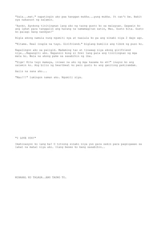 "Sala...mat." napatingin ako paa hanggan mukha...yung mukha. It can't be. Bakit
sya nakasuot ng salamin.

'Ayoko. Ayokong tinitingnan lang ako ng taong gusto ko sa malayuan. Gagawin ko
ang lahat para tanggalin ang harang na namamagitan satin, Mau. Gusto kita. Gusto
ko palagi kang nandyan!'

Bigla akong namula nung ngumiti sya at naalala ko pa ang sinabi niya 2 days ago.

"Kitams. Real couple na tayo. Girlfriend." biglang bumilis ang tibok ng puso ko.

Napalingon ako sa paligid. Madaming tao at tinawag niya akong girlfriend
niya...Napangiti ako. Napansin kong si Drei lang pala ang tinitingnan ng mga
mata ko. Wala na akong pake sa sasabihin ng iba.

"Sige! Kita tayo mamaya, iniwan na ako ng mga kasama ko eh!" inayos ko ang
salamin ko. Ang bilis ng heartbeat ko pero gusto ko ang ganitong pakiramdam.

Aalis na sana ako...

"Mau!!!" lumingon naman ako. Ngumiti siya.




"I LOVE YOU!"

Imahinasyon ko lang ba? O totoong sinabi niya yun para sakin para pagsigawan sa
lahat na mahal niya ako. Ilang beses ko bang sasabihin..




MINAHAL KO TALAGA..ANG TAONG TO.
 