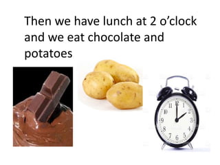 Then we have lunch at 2 o’clock
and we eat chocolate and
potatoes.
 