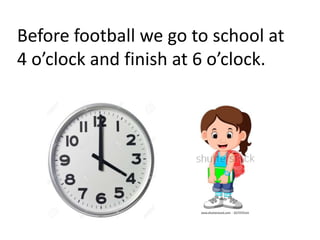 Before football we go to school at
4 o’clock and finish at 6 o’clock.
 