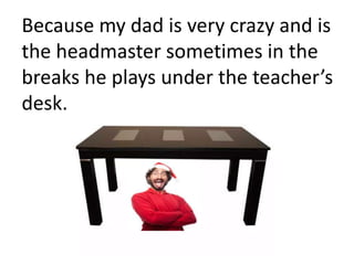Because my dad is very crazy and is
the headmaster sometimes in the
breaks he plays under the teacher’s
desk.
 