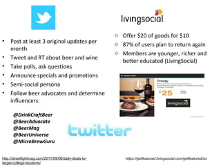 o Offer $20 of goods for $10
•    Post at least 3 original updates per              o 87% of users plan to return again
     month
                                                       o Members are younger, richer and
•    Tweet and RT about beer and wine
                                                         better educated (LivingSocial)
•    Take polls, ask questions
•    Announce specials and promotions
•    Semi-social persona
•    Follow beer advocates and determine
     influencers:

      @DrinkCraftBeer
      @BeerAdvocate
      @BeerMag
      @BeerUniverse
      @MicroBrewGuru

http://streetfightmag.com/2011/09/06/daily-deals-to-       https://getfeatured.livingsocial.com/getfeatured/us
target-college-students/
 