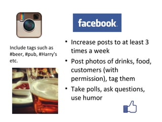• Increase posts to at least 3
Include tags such as
#beer, #pub, #Harry's
                          times a week
etc.                    • Post photos of drinks, food,
                          customers (with
                          permission), tag them
                        • Take polls, ask questions,
                          use humor
 