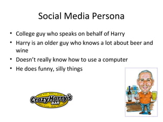 Social Media Persona
• College guy who speaks on behalf of Harry
• Harry is an older guy who knows a lot about beer and
  wine
• Doesn’t really know how to use a computer
• He does funny, silly things
 