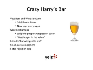 Crazy Harry’s Bar
Vast Beer and Wine selection
     • 30 different beers
     • New beer every week
Gourmet bar food
     • Jalapeño poppers wrapped in bacon
     • “Best burger in the valley”
Friendly/ knowledgeable staff
Small, cozy atmosphere
5 star rating on Yelp
 