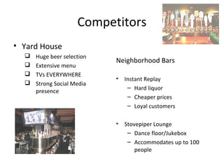 Competitors
• Yard House
     Huge beer selection
                            Neighborhood Bars
     Extensive menu
     TVs EVERYWHERE
                            •   Instant Replay
     Strong Social Media
                                 – Hard liquor
      presence
                                 – Cheaper prices
                                 – Loyal customers

                            •   Stovepiper Lounge
                                 – Dance floor/Jukebox
                                 – Accommodates up to 100
                                    people
 
