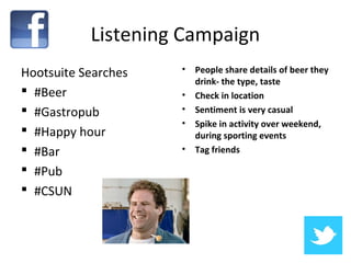 Listening Campaign
Hootsuite Searches   •   People share details of beer they
                         drink- the type, taste
 #Beer              •   Check in location
 #Gastropub         •   Sentiment is very casual
                     •   Spike in activity over weekend,
 #Happy hour            during sporting events
 #Bar               •   Tag friends

 #Pub
 #CSUN
 