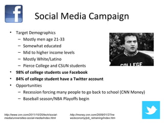 Social Media Campaign
    •    Target Demographics
          – Mostly men age 21-33
          – Somewhat educated
          – Mid to higher income levels
          – Mostly White/Latino
          – Pierce College and CSUN students
    •    98% of college students use Facebook
    •    84% of college student have a Twitter account
    •    Opportunities
          – Recession forcing many people to go back to school (CNN Money)
          – Baseball season/NBA Playoffs begin


http://www.cnn.com/2011/10/20/tech/social-   http://money.cnn.com/2009/01/27/ne
media/universities-social-media/index.html   ws/economy/job_retraining/index.htm
 
