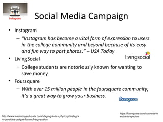Social Media Campaign
     • Instagram
        – “Instagram has become a vital form of expression to users
           in the college community and beyond because of its easy
           and fun way to post photos.” – USA Today
     • LivingSocial
        – College students are notoriously known for wanting to
           save money
     • Foursquare
        – With over 15 million people in the foursquare community,
           it’s a great way to grow your business.


                                                                https://foursquare.com/business/m
http://www.usatodayeducate.com/staging/index.php/ccp/instagra   erchants/specials
m-provides-unique-form-of-expression
 