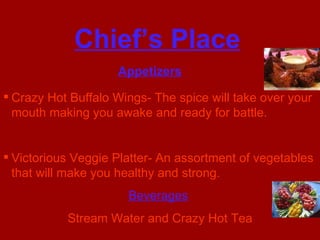 Chief’s Place Appetizers   Crazy Hot Buffalo Wings- The spice will take over your mouth making you awake and ready for battle. Victorious Veggie Platter- An assortment of vegetables that will make you healthy and strong. Beverages   Stream Water and Crazy Hot Tea 
