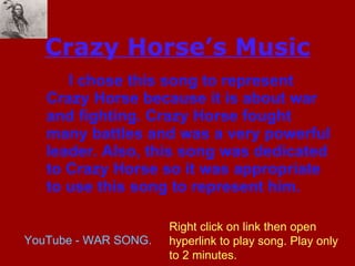 Crazy Horse’s Music I chose this song to represent Crazy Horse because it is about war and fighting. Crazy Horse fought many battles and was a very powerful leader. Also, this song was dedicated to Crazy Horse so it was appropriate to use this song to represent him. YouTube - WAR SONG. Right click on link then open hyperlink to play song. Play only to 2 minutes.  
