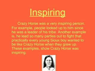 Inspiring Crazy Horse was a very inspiring person. For example, people looked up to him since he was a leader of his tribe. Another example is, he lead so many parties out to fight that practically every young Sioux boy wanted to be like Crazy Horse when they grew up. These examples, show Crazy Horse was inspiring. 