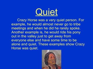 Quiet Crazy Horse was a very quiet person. For example, he would almost never go to tribe meetings and when he did he rarely spoke. Another example is, he would ride his pony out in the valley just to get away from everyone else and have some time to be alone and quiet. These examples show Crazy Horse was quiet. 
