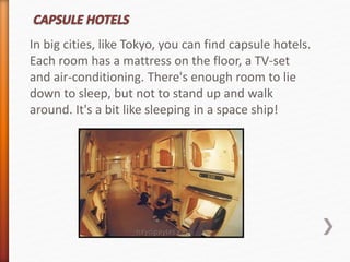 In big cities, like Tokyo, you can find capsule hotels. 
Each room has a mattress on the floor, a TV-set 
and air-conditioning. There's enough room to lie 
down to sleep, but not to stand up and walk 
around. It's a bit like sleeping in a space ship! 
 