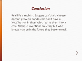 Real life is rubbish. Badgers can't talk, cheese 
doesn't grow on ponds, cars don't have a 
'cow' button in them which turns them into a 
cow. All these inventions are crazy but who 
knows may be in the future they become real. 
 